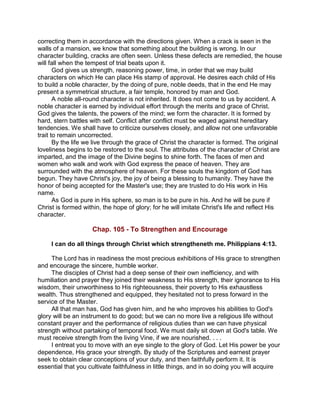 correcting them in accordance with the directions given. When a crack is seen in the
walls of a mansion, we know that something about the building is wrong. In our
character building, cracks are often seen. Unless these defects are remedied, the house
will fall when the tempest of trial beats upon it.
God gives us strength, reasoning power, time, in order that we may build
characters on which He can place His stamp of approval. He desires each child of His
to build a noble character, by the doing of pure, noble deeds, that in the end He may
present a symmetrical structure, a fair temple, honored by man and God.
A noble all-round character is not inherited. It does not come to us by accident. A
noble character is earned by individual effort through the merits and grace of Christ.
God gives the talents, the powers of the mind; we form the character. It is formed by
hard, stern battles with self. Conflict after conflict must be waged against hereditary
tendencies. We shall have to criticize ourselves closely, and allow not one unfavorable
trait to remain uncorrected.
By the life we live through the grace of Christ the character is formed. The original
loveliness begins to be restored to the soul. The attributes of the character of Christ are
imparted, and the image of the Divine begins to shine forth. The faces of men and
women who walk and work with God express the peace of heaven. They are
surrounded with the atmosphere of heaven. For these souls the kingdom of God has
begun. They have Christ's joy, the joy of being a blessing to humanity. They have the
honor of being accepted for the Master's use; they are trusted to do His work in His
name.
As God is pure in His sphere, so man is to be pure in his. And he will be pure if
Christ is formed within, the hope of glory; for he will imitate Christ's life and reflect His
character.
Chap. 105 - To Strengthen and Encourage
I can do all things through Christ which strengtheneth me. Philippians 4:13.
The Lord has in readiness the most precious exhibitions of His grace to strengthen
and encourage the sincere, humble worker.
The disciples of Christ had a deep sense of their own inefficiency, and with
humiliation and prayer they joined their weakness to His strength, their ignorance to His
wisdom, their unworthiness to His righteousness, their poverty to His exhaustless
wealth. Thus strengthened and equipped, they hesitated not to press forward in the
service of the Master.
All that man has, God has given him, and he who improves his abilities to God's
glory will be an instrument to do good; but we can no more live a religious life without
constant prayer and the performance of religious duties than we can have physical
strength without partaking of temporal food. We must daily sit down at God's table. We
must receive strength from the living Vine, if we are nourished. . . .
I entreat you to move with an eye single to the glory of God. Let His power be your
dependence, His grace your strength. By study of the Scriptures and earnest prayer
seek to obtain clear conceptions of your duty, and then faithfully perform it. It is
essential that you cultivate faithfulness in little things, and in so doing you will acquire
 