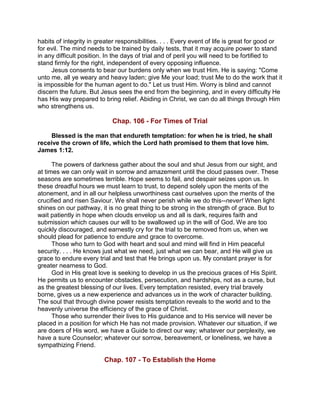 habits of integrity in greater responsibilities. . . . Every event of life is great for good or
for evil. The mind needs to be trained by daily tests, that it may acquire power to stand
in any difficult position. In the days of trial and of peril you will need to be fortified to
stand firmly for the right, independent of every opposing influence.
Jesus consents to bear our burdens only when we trust Him. He is saying: "Come
unto me, all ye weary and heavy laden; give Me your load; trust Me to do the work that it
is impossible for the human agent to do." Let us trust Him. Worry is blind and cannot
discern the future. But Jesus sees the end from the beginning, and in every difficulty He
has His way prepared to bring relief. Abiding in Christ, we can do all things through Him
who strengthens us.
Chap. 106 - For Times of Trial
Blessed is the man that endureth temptation: for when he is tried, he shall
receive the crown of life, which the Lord hath promised to them that love him.
James 1:12.
The powers of darkness gather about the soul and shut Jesus from our sight, and
at times we can only wait in sorrow and amazement until the cloud passes over. These
seasons are sometimes terrible. Hope seems to fail, and despair seizes upon us. In
these dreadful hours we must learn to trust, to depend solely upon the merits of the
atonement, and in all our helpless unworthiness cast ourselves upon the merits of the
crucified and risen Saviour. We shall never perish while we do this--never! When light
shines on our pathway, it is no great thing to be strong in the strength of grace. But to
wait patiently in hope when clouds envelop us and all is dark, requires faith and
submission which causes our will to be swallowed up in the will of God. We are too
quickly discouraged, and earnestly cry for the trial to be removed from us, when we
should plead for patience to endure and grace to overcome.
Those who turn to God with heart and soul and mind will find in Him peaceful
security. . . . He knows just what we need, just what we can bear, and He will give us
grace to endure every trial and test that He brings upon us. My constant prayer is for
greater nearness to God.
God in His great love is seeking to develop in us the precious graces of His Spirit.
He permits us to encounter obstacles, persecution, and hardships, not as a curse, but
as the greatest blessing of our lives. Every temptation resisted, every trial bravely
borne, gives us a new experience and advances us in the work of character building.
The soul that through divine power resists temptation reveals to the world and to the
heavenly universe the efficiency of the grace of Christ.
Those who surrender their lives to His guidance and to His service will never be
placed in a position for which He has not made provision. Whatever our situation, if we
are doers of His word, we have a Guide to direct our way; whatever our perplexity, we
have a sure Counselor; whatever our sorrow, bereavement, or loneliness, we have a
sympathizing Friend.
Chap. 107 - To Establish the Home
 
