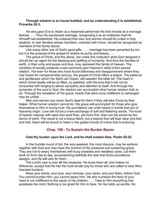 Through wisdom is an house builded; and by understanding it is established.
Proverbs 24:3.
He who gave Eve to Adam as a helpmeet performed His first miracle at a marriage
festival. . . . Thus He sanctioned marriage, recognizing it as an institution that He
Himself had established. He ordained that men and women should be united in holy
wedlock, to rear families whose members, crowned with honor, should be recognized as
members of the family above.
Like every other one of God's good gifts . . . , marriage has been perverted by sin;
but it is the purpose of the gospel to restore its purity and beauty. . . .
The grace of Christ, and this alone, can make this institution what God designed it
should be--an agent for the blessing and uplifting of humanity. And thus the families of
earth, in their unity and peace and love, may represent the family of heaven. The
condition of society presents a sad comment upon Heaven's ideal of this sacred
relation. Yet even for those who have found bitterness and disappointment where they
had hoped for companionship and joy, the gospel of Christ offers a solace. The patience
and gentleness which His Spirit can impart, will sweeten the bitter lot. The heart in
which Christ dwells will be so filled, so satisfied, with His love that it will not be
consumed with longing to attract sympathy and attention to itself. And through the
surrender of the soul to God, His wisdom can accomplish what human wisdom fails to
do. Through the revelation of His grace, hearts that were once indifferent or estranged
may be united. . . .
Men and women can reach God's ideal for them if they will take Christ as their
helper. What human wisdom cannot do, His grace will accomplish for those who give
themselves to Him in loving trust. His providence can unite hearts in bonds that are of
heavenly origin. Love will not be a mere exchange of soft and flattering words. The loom
of heaven weaves with warp and woof finer, yet more firm, than can be woven by the
looms of earth. The result is not a tissue fabric, but a texture that will bear wear and test
and trial. Heart will be bound to heart in the golden bonds of a love that is enduring.
Chap. 108 - To Sustain the Burden Bearer
Cast thy burden upon the Lord, and he shall sustain thee. Psalm 55:22.
In the humble round of toil, the very weakest, the most obscure, may be workers
together with God and may have the comfort of His presence and sustaining grace.
They are not to weary themselves with busy anxieties and needless cares. Let them
work on from day to day, accomplishing faithfully the task that God's providence
assigns, and He will care for them. . . .
The Lord's care is over all His creatures. He loves them all, and makes no
difference, except that He has the most tender pity for those who are called to bear life's
heaviest burdens.
Keep your wants, your joys, your sorrows, your cares, and your fears, before God.
You cannot burden Him; you cannot weary Him. He who numbers the hairs of your
head is not indifferent to the wants of His children. . . . Take to Him everything that
perplexes the mind. Nothing is too great for Him to bear, for He holds up worlds, He
 