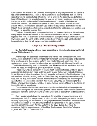 rules over all the affairs of the universe. Nothing that in any way concerns our peace is
too small for Him to notice. There is no chapter in our experience too dark for Him to
read; there is no perplexity too difficult for Him to unravel. No calamity can befall the
least of His children, no anxiety harass the soul, no joy cheer, no sincere prayer escape
the lips, of which our heavenly Father is unobservant, or in which He takes no
immediate interest. "He healeth the broken in heart, and bindeth up their wounds"
(Psalm 147:3). The relations between God and each soul are as distinct and full as
though there were not another soul upon earth to share His watchcare, not another soul
for whom He gave His beloved Son.
The Lord does not press on anyone burdens too heavy to be borne. He estimates
every weight before He allows it to rest upon the hearts of those who are laborers
together with Him. To every one of His workers our loving heavenly Father says: "Cast
thy burden upon the Lord, and he shall sustain thee" (Psalm 55:22). Let the burden
bearers believe that He will carry every load, great or small.
Chap. 109 - For Each Day's Need
My God shall supply all your need according to his riches in glory by Christ
Jesus. Philippians 4:19.
All blessings are bestowed upon those who have a vital connection with Jesus
Christ. Jesus calls them to Himself not simply to refresh us with His grace and presence
for a few hours, and then to send us forth from His light to walk apart from Him in
sadness and gloom. No, no. He tells us that we must abide with Him and He with us. . .
. Trust in Him continually, and doubt not His love. He knows all our weakness and that
which we need. He will give us grace sufficient for our day.
Those only who are constantly receiving fresh supplies of grace, will have power
proportionate to their daily need and their ability to use that power. Instead of looking
forward to some future time when, through a special endowment of spiritual power, they
will receive a miraculous fitting up for soul-winning, they are yielding themselves daily to
God, that He may make them vessels meet for His use. Daily they are improving the
opportunities for service that lie within their reach. Daily they are witnessing for the
Master wherever they may be, whether in some humble sphere of labor in the home, or
in a public field of usefulness.
To the consecrated worker there is wonderful consolation in the knowledge that
even Christ during His life on earth sought His Father daily for fresh supplies of needed
grace; and from this communion with God He went forth to strengthen and bless others.
. . .
Every worker who follows the example of Christ will be prepared to receive and
use the power that God has promised to His church for the ripening of earth's harvest.
Morning by morning, as the heralds of the gospel kneel before the Lord and renew their
vows of consecration to Him, He will grant them the presence of His Spirit, with its
reviving, sanctifying power. As they go forth to the day's duties, they have the
assurance that the unseen agency of the Holy Spirit enables them to be "laborers
together with God" (1 Corinthians 3:9).
 