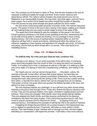 him. The constant cry of his heart is, More of Thee. And He who reveals to the soul its
necessity is waiting to satisfy its hunger and thirst. Every human resource and
dependence will fail. The cisterns will be emptied, the pools become dry; but our
Redeemer is an inexhaustible fountain. We may drink, and drink again, and ever find a
fresh supply. He in whom Christ dwells has within himself the fountain of blessing. . . .
From this source he may draw strength and grace sufficient for all his needs.
He who drinks of the living water becomes a fountain of life. The receiver becomes
a giver. The grace of Christ in the soul is like a spring in the desert, welling up to refresh
all, and making those who are ready to perish eager to drink of the water of life.
The water that Christ referred to was the revelation of His grace in His Word. . . .
Christ's gracious presence in His Word is ever speaking to the soul, representing Him
as the well of living water to refresh the thirsting. It is our privilege to have a living,
abiding Saviour. He is the source of spiritual power implanted within us, and His
influence will flow forth in words and actions, refreshing all within the sphere of our
influence, begetting in them desires and aspirations for strength and purity, for holiness
and peace, and for that joy which brings with it no sorrow. This is the result of an
indwelling Saviour.
Chap. 112 - To Make Us Holy
Ye shall be holy: for I the Lord your God am holy. Leviticus 19:2.
Holiness is not rapture: it is an entire surrender of the will to God; it is living by
every word that proceeds from the mouth of God; it is doing the will of our heavenly
Father; it is trusting God in trial, in darkness as well as in the light; it is walking by faith
and not by sight; it is relying on God with unquestioning confidence, and resting in His
love.
Our hearts are evil, and we cannot change them. . . . Education, culture, the
exercise of the will, human effort, all have their proper sphere, but here they are
powerless. They may produce an outward correctness of behaviour, but they cannot
change the heart; they cannot purify the springs of life. There must be a power working
from within, a new life from above, before men can be changed from sin to holiness.
That power is Christ. His grace alone can quicken the lifeless faculties of the soul, and
attract it to God, to holiness.
No man receives holiness as a birthright, or as a gift from any other human being.
Holiness is the gift of God through Christ. Those who receive the Saviour become sons
of God. They are His spiritual children, born again, renewed in righteousness and true
holiness. Their minds are changed. With clearer vision they behold eternal realities.
They are adopted into God's family, and they become conformed to His likeness,
changed by His Spirit from glory to glory. From cherishing supreme love for self, they
come to cherish supreme love for God and for Christ. . . . Accepting Christ as a
personal Saviour, and following His example of self-denial--this is the secret of holiness.
Forgetting the things that are behind, let us press forward in the heavenward way.
Let us neglect no opportunity that, if improved, will make us more useful in God's
service. Then like threads of gold, holiness will run through our lives, and the angels,
beholding our consecration, will repeat the promise, "I will make a man more precious
 