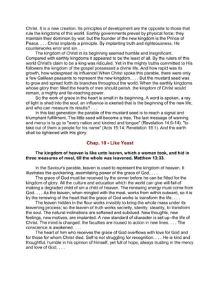 Christ. It is a new creation. Its principles of development are the opposite to those that
rule the kingdoms of this world. Earthly governments prevail by physical force; they
maintain their dominion by war; but the founder of the new kingdom is the Prince of
Peace. . . . Christ implants a principle. By implanting truth and righteousness, He
counterworks error and sin. . . .
The kingdom of Christ in its beginning seemed humble and insignificant.
Compared with earthly kingdoms it appeared to be the least of all. By the rulers of this
world Christ's claim to be a king was ridiculed. Yet in the mighty truths committed to His
followers the kingdom of the gospel possessed a divine life. And how rapid was its
growth, how widespread its influence! When Christ spoke this parable, there were only
a few Galilean peasants to represent the new kingdom. . . . But the mustard seed was
to grow and spread forth its branches throughout the world. When the earthly kingdoms
whose glory then filled the hearts of men should perish, the kingdom of Christ would
remain, a mighty and far-reaching power.
So the work of grace in the heart is small in its beginning. A word is spoken, a ray
of light is shed into the soul, an influence is exerted that is the beginning of the new life;
and who can measure its results? . . .
In this last generation the parable of the mustard seed is to reach a signal and
triumphant fulfillment. The little seed will become a tree. The last message of warning
and mercy is to go to "every nation and kindred and tongue" (Revelation 14:6-14), "to
take out of them a people for his name" (Acts 15:14; Revelation 18:1). And the earth
shall be lightened with His glory.
Chap. 10 - Like Yeast
The kingdom of heaven is like unto leaven, which a woman took, and hid in
three measures of meal, till the whole was leavened. Matthew 13:33.
In the Saviour's parable, leaven is used to represent the kingdom of heaven. It
illustrates the quickening, assimilating power of the grace of God. . . .
The grace of God must be received by the sinner before he can be fitted for the
kingdom of glory. All the culture and education which the world can give will fail of
making a degraded child of sin a child of heaven. The renewing energy must come from
God. . . . As the leaven, when mingled with the meal, works from within outward, so it is
by the renewing of the heart that the grace of God works to transform the life. . . .
The leaven hidden in the flour works invisibly to bring the whole mass under its
leavening process; so the leaven of truth works secretly, silently, steadily, to transform
the soul. The natural inclinations are softened and subdued. New thoughts, new
feelings, new motives, are implanted. A new standard of character is set up--the life of
Christ. The mind is changed; the faculties are roused to action in new lines. . . . The
conscience is awakened. . . .
The heart of him who receives the grace of God overflows with love for God and
for those for whom Christ died. Self is not struggling for recognition. . . . He is kind and
thoughtful, humble in his opinion of himself, yet full of hope, always trusting in the mercy
and love of God. . . .
 