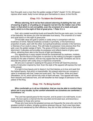 than fine gold; even a man than the golden wedge of Ophir" (Isaiah 13:12). All heaven
rejoices when weak, faulty human beings give themselves to Jesus, to live His life.
Chap. 113 - To Adorn the Christian
Whose adorning, let it not be that outward adorning of plaiting the hair, and
of wearing of gold, or of putting on of apparel; but let it be the hidden man of the
heart, in that which is not corruptible, even the ornament of a meek and quiet
spirit, which is in the sight of God of great price. 1 Peter 3:3, 4.
God, who created everything lovely and beautiful that the eye rests upon, is a lover
of the beautiful. He shows you how He estimates true beauty. The ornament of a meek
and quiet spirit is in His sight of great price.
Of how little value are gold or pearls or costly array in comparison with the
loveliness of Christ. Natural loveliness consists in symmetry, or the harmonious
proportion of parts, each with the other; but spiritual loveliness consists in the harmony
or likeness of our souls to Jesus. This will make its possessor more precious than fine
gold, even the golden wedge of Ophir. The grace of Christ is indeed a priceless
adornment. It elevates and ennobles its possessor and reflects beams of glory upon
others, attracting them also to the Source of light and blessing.
Our appearance in every respect should be characterized by neatness, modesty,
and purity. But the Word of God gives no sanction to the making of changes in apparel
merely for the sake of fashion, that we may appear like the world. Christians are not to
decorate the person with costly array or expensive ornaments. . . .
All who are in earnest in seeking for the grace of Christ will heed the precious
words of instruction inspired by God. Even the style of the apparel will express the truth
of the gospel.
It is right to love beauty and to desire it; but God desires us to love and seek first
the highest beauty, that which is imperishable. No outward adorning can compare in
value or loveliness with that "meek and quiet spirit," the "fine linen, white and clean"
(Revelation 19:14), which all the holy ones of earth will wear. This apparel will make
them beautiful and beloved here, and will hereafter be their badge of admission to the
palace of the King.
Chap. 114 - To Bring Comfort
Who comforteth us in all our tribulation, that we may be able to comfort them
which are in any trouble, by the comfort wherewith we ourselves are comforted. 2
Corinthians 1:4.
The Lord has special grace for the mourner, and its power is to melt hearts, to win
souls. His love opens a channel into the wounded and bruised soul, and becomes a
healing balsam to those who sorrow.
Those who have borne the greatest sorrows are frequently the ones who carry the
greatest comfort to others, bringing sunshine wherever they go. Such ones have been
chastened and sweetened by their afflictions; they did not lose confidence in God when
 