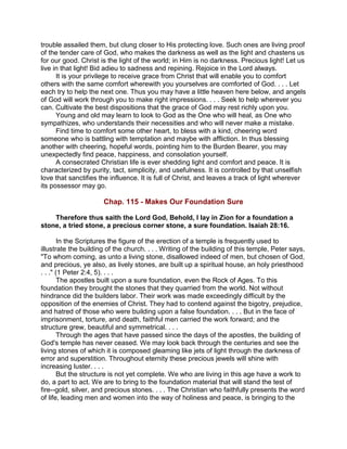 trouble assailed them, but clung closer to His protecting love. Such ones are living proof
of the tender care of God, who makes the darkness as well as the light and chastens us
for our good. Christ is the light of the world; in Him is no darkness. Precious light! Let us
live in that light! Bid adieu to sadness and repining. Rejoice in the Lord always.
It is your privilege to receive grace from Christ that will enable you to comfort
others with the same comfort wherewith you yourselves are comforted of God. . . . Let
each try to help the next one. Thus you may have a little heaven here below, and angels
of God will work through you to make right impressions. . . . Seek to help wherever you
can. Cultivate the best dispositions that the grace of God may rest richly upon you.
Young and old may learn to look to God as the One who will heal, as One who
sympathizes, who understands their necessities and who will never make a mistake.
Find time to comfort some other heart, to bless with a kind, cheering word
someone who is battling with temptation and maybe with affliction. In thus blessing
another with cheering, hopeful words, pointing him to the Burden Bearer, you may
unexpectedly find peace, happiness, and consolation yourself.
A consecrated Christian life is ever shedding light and comfort and peace. It is
characterized by purity, tact, simplicity, and usefulness. It is controlled by that unselfish
love that sanctifies the influence. It is full of Christ, and leaves a track of light wherever
its possessor may go.
Chap. 115 - Makes Our Foundation Sure
Therefore thus saith the Lord God, Behold, I lay in Zion for a foundation a
stone, a tried stone, a precious corner stone, a sure foundation. Isaiah 28:16.
In the Scriptures the figure of the erection of a temple is frequently used to
illustrate the building of the church. . . . Writing of the building of this temple, Peter says,
"To whom coming, as unto a living stone, disallowed indeed of men, but chosen of God,
and precious, ye also, as lively stones, are built up a spiritual house, an holy priesthood
. . ." (1 Peter 2:4, 5). . . .
The apostles built upon a sure foundation, even the Rock of Ages. To this
foundation they brought the stones that they quarried from the world. Not without
hindrance did the builders labor. Their work was made exceedingly difficult by the
opposition of the enemies of Christ. They had to contend against the bigotry, prejudice,
and hatred of those who were building upon a false foundation. . . . But in the face of
imprisonment, torture, and death, faithful men carried the work forward; and the
structure grew, beautiful and symmetrical. . . .
Through the ages that have passed since the days of the apostles, the building of
God's temple has never ceased. We may look back through the centuries and see the
living stones of which it is composed gleaming like jets of light through the darkness of
error and superstition. Throughout eternity these precious jewels will shine with
increasing luster. . . .
But the structure is not yet complete. We who are living in this age have a work to
do, a part to act. We are to bring to the foundation material that will stand the test of
fire--gold, silver, and precious stones. . . . The Christian who faithfully presents the word
of life, leading men and women into the way of holiness and peace, is bringing to the
 