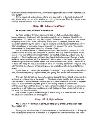 foundation material that will endure, and in the kingdom of God he will be honored as a
wise builder.
Divine power will unite with our efforts, and as we cling to God with the hand of
faith, Christ will impart to us His wisdom and His righteousness. Thus, by His grace, we
shall be enabled to build upon the sure foundation.
Chap. 116 - A Preserving Power
Ye are the salt of the earth. Matthew 5:13.
By these words of Christ we gain some idea of what constitutes the value of
human influence. It is to work with the influence of Christ, to lift where Christ lifts, to
impart correct principles, and stay the progress of the world's corruption. It is to diffuse
that grace which Christ alone can impart. It is to uplift, to sweeten, the lives and
characters of others by the power of a pure example united with earnest faith and love.
God's people are to exercise a reforming, preserving power in the world. They are to
counterwork the destroying, corrupting influence of evil. . . .
The work of the people of God in the world is to restrain evil, to elevate, to purify,
and to ennoble mankind. The principles of kindness and love and benevolence are to
uproot every fiber of the selfishness that has permeated all society and corrupted the
church. . . . If men and women will open their hearts to the heavenly influence of truth
and love, these principles will flow forth again, like streams in the desert, refreshing all,
and causing freshness to appear where now are barrenness and dearth. The influence
of those who keep the way of the Lord will be as far-reaching as eternity. They will carry
with them the cheerfulness of heavenly peace as an abiding, refreshing, enlightening
power.
Again, there is to be an open influence. Christ says, "Let your light so shine before
men, that they may see your good works, and glorify your Father which is in heaven." . .
.
The light that shines from those who receive Jesus Christ is not self-originated. It is
all from the Light and Life of the world. . . . Christ is the light, the life, the holiness, the
sanctification, of all who believe, and His light is to be received and imparted in all good
works. In many different ways His grace is also acting as the salt of the earth;
whithersoever this salt finds its way, to homes or communities, it becomes a preserving
power to save all that is good, and to destroy all that is evil. True religion is the light of
the world, the salt of the earth. . . .
The fountain of grace and knowledge is ever flowing. It is inexhaustible. It is from
this abundant fulness that we are supplied.
Chap. 117 - A Light to Shine
Arise, shine; for thy light is come, and the glory of the Lord is risen upon
thee. Isaiah 60:1.
Through the social relations, Christianity comes in contact with the world. Everyone
who has received the divine illumination is to brighten the pathway of those who know
 