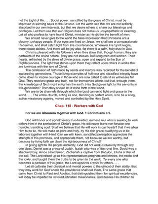 not the Light of life. . . . Social power, sanctified by the grace of Christ, must be
improved in winning souls to the Saviour. Let the world see that we are not selfishly
absorbed in our own interests, but that we desire others to share our blessings and
privileges. Let them see that our religion does not make us unsympathetic or exacting.
Let all who profess to have found Christ, minister as He did for the benefit of men.
We should never give to the world the false impression that Christians are a
gloomy, unhappy people. If our eyes are fixed on Jesus, we shall see a compassionate
Redeemer, and shall catch light from His countenance. Wherever His Spirit reigns,
there peace abides. And there will be joy also, for there is a calm, holy trust in God.
Christ is pleased with His followers when they show that, though human, they are
partakers of the divine nature. They are not statues, but living men and women. Their
hearts, refreshed by the dews of divine grace, open and expand to the Sun of
Righteousness. The light that shines upon them they reflect upon others in works that
are luminous with the love of Christ.
The confession of faith made by saints and martyrs was recorded for the benefit of
succeeding generations. Those living examples of holiness and steadfast integrity have
come down to inspire courage in those who are now called to stand as witnesses for
God. They received grace and truth, not for themselves alone, but that, through them,
the knowledge of God might enlighten the earth. Has God given light to His servants in
this generation? Then they should let it shine forth to the world.
We are to be channels through which the Lord can send light and grace to the
world. . . . The entire church, acting as one, blending in perfect union, is to be a living,
active missionary agency, moved and controlled by the Holy Spirit.
Chap. 118 - Workers with God
For we are labourers together with God. 1 Corinthians 3:9.
God will honor and uphold every true-hearted, earnest soul who is seeking to walk
before Him in the perfection of Christ's grace. He will never leave nor forsake one
humble, trembling soul. Shall we believe that He will work in our hearts? that if we allow
Him to do so, He will make us pure and holy, by His rich grace qualifying us to be
laborers together with Him? Can we with keen, sanctified perception appreciate the
strength of His promises, and appropriate them, not because we are worthy, but
because by living faith we claim the righteousness of Christ?
In giving light to His people anciently, God did not work exclusively through any
one class. Daniel was a prince of Judah. Isaiah also was of the royal line. David was a
shepherd boy, Amos a herdsman, Zechariah a captive from Babylon, Elisha a tiller of
the soil. The Lord raised up as His representatives prophets and princes, the noble and
the lowly, and taught them the truths to be given to the world. To every one who
becomes a partaker of His grace, the Lord appoints a work for others. . . .
Let all cultivate their physical and mental powers to the utmost of their ability, that
they may work for God where His providence shall call them. The same grace that
came from Christ to Paul and Apollos, that distinguished them for spiritual excellencies,
will today be imparted to devoted Christian missionaries. God desires His children to
 