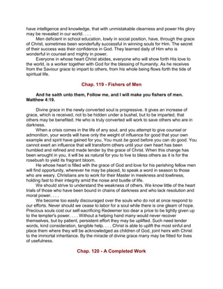 have intelligence and knowledge, that with unmistakable clearness and power His glory
may be revealed in our world. . . .
Men deficient in school education, lowly in social position, have, through the grace
of Christ, sometimes been wonderfully successful in winning souls for Him. The secret
of their success was their confidence in God. They learned daily of Him who is
wonderful in counsel and mighty in power.
Everyone in whose heart Christ abides, everyone who will show forth His love to
the world, is a worker together with God for the blessing of humanity. As he receives
from the Saviour grace to impart to others, from his whole being flows forth the tide of
spiritual life.
Chap. 119 - Fishers of Men
And he saith unto them, Follow me, and I will make you fishers of men.
Matthew 4:19.
Divine grace in the newly converted soul is progressive. It gives an increase of
grace, which is received, not to be hidden under a bushel, but to be imparted, that
others may be benefited. He who is truly converted will work to save others who are in
darkness.
When a crisis comes in the life of any soul, and you attempt to give counsel or
admonition, your words will have only the weight of influence for good that your own
example and spirit have gained for you. You must be good before you can do good. You
cannot exert an influence that will transform others until your own heart has been
humbled and refined and made tender by the grace of Christ. When this change has
been wrought in you, it will be as natural for you to live to bless others as it is for the
rosebush to yield its fragrant bloom.
He whose heart is filled with the grace of God and love for his perishing fellow men
will find opportunity, wherever he may be placed, to speak a word in season to those
who are weary. Christians are to work for their Master in meekness and lowliness,
holding fast to their integrity amid the noise and bustle of life.
We should strive to understand the weakness of others. We know little of the heart
trials of those who have been bound in chains of darkness and who lack resolution and
moral power. . . .
We become too easily discouraged over the souls who do not at once respond to
our efforts. Never should we cease to labor for a soul while there is one gleam of hope.
Precious souls cost our self-sacrificing Redeemer too dear a price to be lightly given up
to the tempter's power. . . . Without a helping hand many would never recover
themselves, but by patient, persistent effort they may be uplifted. Such need tender
words, kind consideration, tangible help. . . . Christ is able to uplift the most sinful and
place them where they will be acknowledged as children of God, joint heirs with Christ
to the immortal inheritance. By the miracle of divine grace many may be fitted for lives
of usefulness.
Chap. 120 - A Completed Work
 