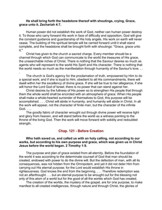 He shall bring forth the headstone thereof with shoutings, crying, Grace,
grace unto it. Zechariah 4:7.
Human power did not establish the work of God, neither can human power destroy
it. To those who carry forward His work in face of difficulty and opposition, God will give
the constant guidance and guardianship of His holy angels. His work on earth will never
cease. The building of His spiritual temple will be carried forward until it shall stand
complete, and the headstone shall be brought forth with shoutings: "Grace, grace unto
it."
Christ has given to the church a sacred charge. Every member should be a
channel through which God can communicate to the world the treasures of His grace,
the unsearchable riches of Christ. There is nothing that the Saviour desires so much as
agents who will represent to the world His Spirit and His character. There is nothing that
the world needs so much as the manifestation through humanity of the Saviour's love. . .
.
The church is God's agency for the proclamation of truth, empowered by Him to do
a special work; and if she is loyal to Him, obedient to all His commandments, there will
dwell within her the excellency of divine grace. If she will be true to her allegiance, if she
will honor the Lord God of Israel, there is no power that can stand against her.
Christ desires by the fullness of His power so to strengthen His people that through
them the whole world shall be encircled with an atmosphere of grace. When His people
shall make a whole-hearted surrender of themselves to God, this purpose will be
accomplished. . . . Christ will abide in humanity, and humanity will abide in Christ. In all
the work will appear, not the character of finite man, but the character of the infinite
God. . . .
The goodly fabric of character wrought out through divine power will receive light
and glory from heaven, and will stand before the world as a witness pointing to the
throne of the living God. Then the work will move forward with solidity and redoubled
strength.
Chap. 121 - Before Creation
Who hath saved us, and called us with an holy calling, not according to our
works, but according to his own purpose and grace, which was given us in Christ
Jesus before the world began. 2 Timothy 1:9.
The purpose and plan of grace existed from all eternity. Before the foundation of
the world it was according to the determinate counsel of God that man should be
created, endowed with power to do the divine will. But the defection of man, with all its
consequences, was not hidden from the Omnipotent, and yet it did not deter Him from
carrying out His eternal purpose; for the Lord would establish His throne in
righteousness. God knows the end from the beginning. . . . Therefore redemption was
not an afterthought . . . but an eternal purpose to be wrought out for the blessing not
only of this atom of a world but for the good of all the worlds which God has created.
The creation of the worlds, the mystery of the gospel, are for one purpose, to make
manifest to all created intelligences, through nature and through Christ, the glories of
 