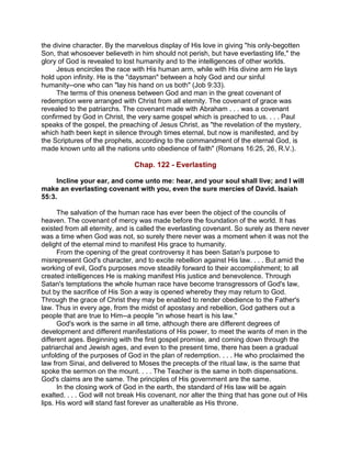 the divine character. By the marvelous display of His love in giving "his only-begotten
Son, that whosoever believeth in him should not perish, but have everlasting life," the
glory of God is revealed to lost humanity and to the intelligences of other worlds.
Jesus encircles the race with His human arm, while with His divine arm He lays
hold upon infinity. He is the "daysman" between a holy God and our sinful
humanity--one who can "lay his hand on us both" (Job 9:33).
The terms of this oneness between God and man in the great covenant of
redemption were arranged with Christ from all eternity. The covenant of grace was
revealed to the patriarchs. The covenant made with Abraham . . . was a covenant
confirmed by God in Christ, the very same gospel which is preached to us. . . . Paul
speaks of the gospel, the preaching of Jesus Christ, as "the revelation of the mystery,
which hath been kept in silence through times eternal, but now is manifested, and by
the Scriptures of the prophets, according to the commandment of the eternal God, is
made known unto all the nations unto obedience of faith" (Romans 16:25, 26, R.V.).
Chap. 122 - Everlasting
Incline your ear, and come unto me: hear, and your soul shall live; and I will
make an everlasting covenant with you, even the sure mercies of David. Isaiah
55:3.
The salvation of the human race has ever been the object of the councils of
heaven. The covenant of mercy was made before the foundation of the world. It has
existed from all eternity, and is called the everlasting covenant. So surely as there never
was a time when God was not, so surely there never was a moment when it was not the
delight of the eternal mind to manifest His grace to humanity.
From the opening of the great controversy it has been Satan's purpose to
misrepresent God's character, and to excite rebellion against His law. . . . But amid the
working of evil, God's purposes move steadily forward to their accomplishment; to all
created intelligences He is making manifest His justice and benevolence. Through
Satan's temptations the whole human race have become transgressors of God's law,
but by the sacrifice of His Son a way is opened whereby they may return to God.
Through the grace of Christ they may be enabled to render obedience to the Father's
law. Thus in every age, from the midst of apostasy and rebellion, God gathers out a
people that are true to Him--a people "in whose heart is his law."
God's work is the same in all time, although there are different degrees of
development and different manifestations of His power, to meet the wants of men in the
different ages. Beginning with the first gospel promise, and coming down through the
patriarchal and Jewish ages, and even to the present time, there has been a gradual
unfolding of the purposes of God in the plan of redemption. . . . He who proclaimed the
law from Sinai, and delivered to Moses the precepts of the ritual law, is the same that
spoke the sermon on the mount. . . . The Teacher is the same in both dispensations.
God's claims are the same. The principles of His government are the same.
In the closing work of God in the earth, the standard of His law will be again
exalted. . . . God will not break His covenant, nor alter the thing that has gone out of His
lips. His word will stand fast forever as unalterable as His throne.
 