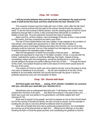 Chap. 123 - In Eden
I will put enmity between thee and the woman, and between thy seed and her
seed; it shall bruise thy head, and thou shalt bruise his heel. Genesis 3:15.
The covenant of grace was first made with man in Eden, when after the fall, there
was given a divine promise that the seed of the woman should bruise the serpent's
head. To all men this covenant offered pardon, and the assisting grace of God for future
obedience through faith in Christ. It also promised them eternal life on condition of
fidelity to God's law. Thus the patriarchs received the hope of salvation.
Adam and Eve, at their creation, had a knowledge of the law of God. It was printed
on their hearts, and they understood its claims upon them.
The law of God existed before man was created. It was adapted to the condition of
holy beings; even angels were governed by it. After the fall, the principles of
righteousness were unchanged. Nothing was taken from the law; not one of its holy
precepts could be improved. And as it has existed from the beginning, so will it continue
to exist throughout the ceaseless ages of eternity.
After the transgression of Adam the principles of the law were . . . definitely
arranged and expressed to meet man in his fallen condition. Christ, in counsel with His
Father, instituted the system of sacrificial offerings; that death, instead of being
immediately visited upon the transgressor, should be transferred to a victim which
should prefigure the great and perfect offering of the Son of God. . . . Through the blood
of this victim, man looked forward by faith to the blood of Christ which would atone for
the sins of the world.
The mission of Christ on earth was not to destroy the law, but by His grace to bring
man back to obedience to its precepts. . . . By His own obedience to the law, Christ
testified to its immutable character and proved that through His grace it could be
perfectly obeyed by every son and daughter of Adam.
Chap. 124 - Shared with Noah
And God spake unto Noah, . . . saying, And I, behold, I establish my covenant
with you, and with your seed after you. Genesis 9:8, 9.
Wickedness was so widespread that God said, "I will destroy man whom I have
created from the face of the earth. . . . But Noah found grace in the eyes of the Lord. . . .
Noah was a just man and perfect in his generations, and Noah walked with God"
(Genesis 6:7-9).
Noah was to preach to the people, and also to prepare an ark as God should direct
him for the saving of himself and family. He was not only to preach, but his example in
building the ark was to convince all that he believed what he preached.
Noah did not forget God who had so graciously preserved them, but immediately
[on coming out of the ark] erected an altar and. . . offered burnt offerings on the altar,
showing his faith in Christ the great sacrifice, and manifesting his gratitude to God for
 