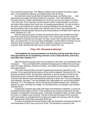 their wonderful preservation. The offering of Noah came up before God like a sweet
savor. He accepted the offering, and blessed Noah and his family. . . .
And lest man should be terrified with gathering clouds, and falling rains, . . . God
graciously encourages the family of Noah by a promise. "And I will establish my
covenant with you; neither shall all flesh be cut off any more by the waters of a flood. . .
. And God said, This is the token of the covenant which I make between me and you
and every living creature that is with you, for perpetual generations. I do set my bow in
the cloud, and it shall be for a token of a covenant between me and the earth. . . . And
the bow shall be seen in the cloud; and I will look upon it, that I may remember the
everlasting covenant between God and every living creature of all flesh that is upon the
earth" (Genesis 9:11-16).
With the assurance given to Noah concerning the flood, God Himself has linked
one of the most precious promises of His grace; "As I have sworn that the waters of
Noah should no more go over the earth, so have I sworn that I would not be wroth with
thee, nor rebuke thee. For the mountains shall depart, and the hills be removed; but my
kindness shall not depart from thee, neither shall the covenant of my peace be
removed, saith Jehovah that hath mercy on thee" (Isaiah 54:9, 10).
Chap. 125 - Renewed to Abraham
I will establish my covenant between me and thee and thy seed after thee in
their generations for an everlasting covenant, to be a God unto thee, and to thy
seed after thee. Genesis 17:7.
After the Flood the people once more increased on the earth, and wickedness also
increased. . . . The Lord finally left the hardened transgressors to follow their evil ways,
while He chose Abraham, of the line of Shem, and made him the keeper of His law for
future generations.
This same covenant [the covenant of grace] was renewed to Abraham in the
promise "In thy seed shall all the nations of the earth be blessed" (Genesis 22:18). This
promise pointed to Christ. So Abraham understood it, and he trusted in Christ for the
forgiveness of sins. It was this faith that was accounted to him for righteousness. The
covenant with Abraham also maintained the authority of God's law. The Lord appeared
unto Abraham, and said, "I am the Almighty God; walk before me, and be thou perfect"
(Genesis 17:1). The testimony of God concerning His faithful servant was, "Abraham
obeyed my voice, and kept my charge, my commandments, my statutes, and my laws"
(Genesis 26:5). . . .
Though this covenant was made with Adam and renewed to Abraham, it could not
be ratified until the death of Christ. It had existed by the promise of God since the first
intimation of redemption had been given; it had been accepted by faith; yet when ratified
by Christ, it is called a new covenant. The law of God was the basis of this covenant,
which was simply an arrangement for bringing men again into harmony with the divine
will, placing them where they could obey God's law.
If it were not possible for human beings under the Abrahamic covenant to keep the
commandments of God, every soul of us is lost. The Abrahamic covenant is the
 