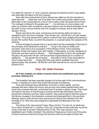 it is called the "second", or "new" covenant, because the blood by which it was sealed
was shed after the blood of the first covenant.
Soon after the encampment at Sinai, Moses was called up into the mountain to
meet with God. . . . Israel was now to be taken into a close and peculiar relation to the
Most High--to be incorporated as a church and a nation under the government of God.
The message to Moses for the people was: ". . . if ye will obey my voice indeed, and
keep my covenant, then ye shall be a peculiar treasure unto me above all people; for all
the earth is mine. And ye shall be unto me a kingdom of priests, and an holy nation"
(Exodus 19:4-6).
Moses returned to the camp, and having summoned the elders of Israel, he
repeated to them the divine message. Their answer was, "All that the Lord hath spoken
we will do." Thus they entered into a solemn covenant with God, pledging themselves to
accept Him as their Ruler, by which they became, in a special sense, the subjects of His
authority.
In their bondage the people had to a great extent lost the knowledge of God and of
the principles of the Abrahamic covenant. . . . Living in the midst of idolatry and
corruption, they had no true conception of the holiness of God, of the exceeding
sinfulness of their own hearts, their utter inability, in themselves, to render obedience to
God's law, and their need of a Saviour. . . . God brought them to Sinai; He manifested
His glory; He gave them His law, with the promise of great blessings on condition of
obedience. . . . The people did not realize . . . that without Christ it was impossible for
them to keep God's law. . . . Feeling that they were able to establish their own
righteousness, they declared, "All that the Lord hath said will we do, and be obedient"
(Exodus 24:7).
Chap. 128 - Better Promises
He is the mediator of a better covenant which was established upon better
promises. Hebrews 8:6.
The Israelites had been specially charged not to lose sight of the commandments
of God, in obedience to which they would find strength and blessing.
They had witnessed the proclamation of the law in awful majesty, and had
trembled with terror before the mount; and yet only a few weeks passed before they
broke their covenant with God, and bowed down to worship a graven image. They could
not hope for the favor of God through a covenant which they had broken; and now,
seeing their sinfulness and their need of pardon, they were brought to feel their need of
the Saviour revealed in the Abrahamic covenant and shadowed forth in the sacrificial
offerings. Now by faith and love they were bound to God as their deliverer from the
bondage of sin. Now they were prepared to appreciate the blessings of the new
covenant.
The terms of the "old covenant" were, Obey and live: "If a man do, he shall even
live in them" (Ezekiel 20:11; Leviticus 18:5); but "cursed be he that confirmeth not all the
words of this law to do them" (Deuteronomy 27:26). The "new covenant" was
established upon "better promises"--the promise of forgiveness of sins and of the grace
of God to renew the heart and bring it into harmony with the principles of God's law.
 