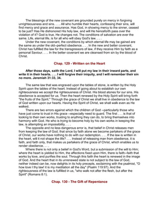 The blessings of the new covenant are grounded purely on mercy in forgiving
unrighteousness and sins. . . . All who humble their hearts, confessing their sins, will
find mercy and grace and assurance. Has God, in showing mercy to the sinner, ceased
to be just? Has He dishonored His holy law, and will He henceforth pass over the
violation of it? God is true. He changes not. The conditions of salvation are ever the
same. Life, eternal life, is for all who will obey God's law. . . .
Under the new covenant, the conditions by which eternal life may be gained are
the same as under the old--perfect obedience. . . . In the new and better covenant,
Christ has fulfilled the law for the transgressors of law, if they receive Him by faith as a
personal Saviour. . . . In the better covenant we are cleansed from sin by the blood of
Christ.
Chap. 129 - Written on the Heart
After those days, saith the Lord, I will put my law in their inward parts, and
write it in their hearts. . . . I will forgive their iniquity, and I will remember their sin
no more. Jeremiah 31:33, 34.
The same law that was engraved upon the tables of stone, is written by the Holy
Spirit upon the tables of the heart. Instead of going about to establish our own
righteousness we accept the righteousness of Christ. His blood atones for our sins. His
obedience is accepted for us. Then the heart renewed by the Holy Spirit will bring forth
"the fruits of the Spirit." Through the grace of Christ we shall live in obedience to the law
of God written upon our hearts. Having the Spirit of Christ, we shall walk even as He
walked.
There are two errors against which the children of God --particularly those who
have just come to trust in His grace --especially need to guard. The first . . . is that of
looking to their own works, trusting to anything they can do, to bring themselves into
harmony with God. He who is trying to become holy by his own works in keeping the
law, is attempting an impossibility. . . .
The opposite and no less dangerous error is, that belief in Christ releases men
from keeping the law of God; that since by faith alone we become partakers of the grace
of Christ, our works have nothing to do with our redemption. . . . If the law is written in
the heart, will it not shape the life? . . . Instead of releasing man from obedience, it is
faith, and faith only, that makes us partakers of the grace of Christ, which enables us to
render obedience. . . .
Where there is not only a belief in God's Word, but a submission of the will to Him;
where the heart is yielded to Him, the affections fixed upon Him, there is faith--faith that
works by love, and purifies the soul. Through this faith the heart is renewed in the image
of God. And the heart that in its unrenewed state is not subject to the law of God,
neither indeed can be, now delights in its holy precepts, exclaiming with the psalmist, "O
how love I thy law! it is my meditation all the day" (Psalm 119:97). And the
righteousness of the law is fulfilled in us, "who walk not after the flesh, but after the
Spirit" (Romans 8:1).
Chap. 130 - The Gift of Repentance
 
