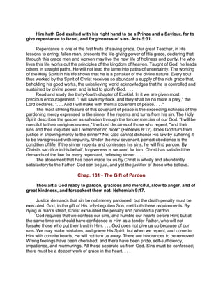 Him hath God exalted with his right hand to be a Prince and a Saviour, for to
give repentance to Israel, and forgiveness of sins. Acts 5:31.
Repentance is one of the first fruits of saving grace. Our great Teacher, in His
lessons to erring, fallen man, presents the life-giving power of His grace, declaring that
through this grace men and women may live the new life of holiness and purity. He who
lives this life works out the principles of the kingdom of heaven. Taught of God, he leads
others in straight paths. He will not lead the lame into paths of uncertainty. The working
of the Holy Spirit in his life shows that he is a partaker of the divine nature. Every soul
thus worked by the Spirit of Christ receives so abundant a supply of the rich grace that,
beholding his good works, the unbelieving world acknowledges that he is controlled and
sustained by divine power, and is led to glorify God. . . .
Read and study the thirty-fourth chapter of Ezekiel. In it we are given most
precious encouragement. "I will save my flock, and they shall be no more a prey," the
Lord declares. ". . . And I will make with them a covenant of peace. . . ."
The most striking feature of this covenant of peace is the exceeding richness of the
pardoning mercy expressed to the sinner if he repents and turns from his sin. The Holy
Spirit describes the gospel as salvation through the tender mercies of our God. "I will be
merciful to their unrighteousness," the Lord declares of those who repent, "and their
sins and their iniquities will I remember no more" (Hebrews 8:12). Does God turn from
justice in showing mercy to the sinner? No; God cannot dishonor His law by suffering it
to be transgressed with impunity. Under the new covenant, perfect obedience is the
condition of life. If the sinner repents and confesses his sins, he will find pardon. By
Christ's sacrifice in his behalf, forgiveness is secured for him. Christ has satisfied the
demands of the law for every repentant, believing sinner. . . .
The atonement that has been made for us by Christ is wholly and abundantly
satisfactory to the Father. God can be just, and yet the justifier of those who believe.
Chap. 131 - The Gift of Pardon
Thou art a God ready to pardon, gracious and merciful, slow to anger, and of
great kindness, and forsookest them not. Nehemiah 9:17.
Justice demands that sin be not merely pardoned, but the death penalty must be
executed. God, in the gift of His only-begotten Son, met both these requirements. By
dying in man's stead, Christ exhausted the penalty and provided a pardon.
God requires that we confess our sins, and humble our hearts before Him; but at
the same time we should have confidence in Him as a tender Father, who will not
forsake those who put their trust in Him. . . . God does not give us up because of our
sins. We may make mistakes, and grieve His Spirit; but when we repent, and come to
Him with contrite hearts, He will not turn us away. There are hindrances to be removed.
Wrong feelings have been cherished, and there have been pride, self-sufficiency,
impatience, and murmurings. All these separate us from God. Sins must be confessed;
there must be a deeper work of grace in the heart. . . .
 