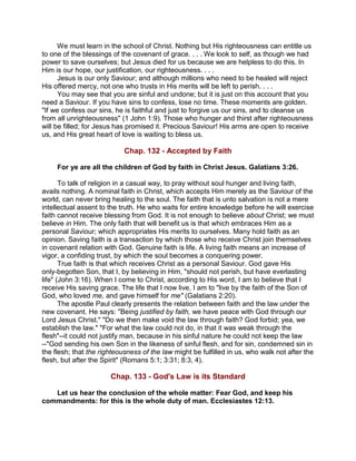 We must learn in the school of Christ. Nothing but His righteousness can entitle us
to one of the blessings of the covenant of grace. . . . We look to self, as though we had
power to save ourselves; but Jesus died for us because we are helpless to do this. In
Him is our hope, our justification, our righteousness. . . .
Jesus is our only Saviour; and although millions who need to be healed will reject
His offered mercy, not one who trusts in His merits will be left to perish. . . .
You may see that you are sinful and undone; but it is just on this account that you
need a Saviour. If you have sins to confess, lose no time. These moments are golden.
"If we confess our sins, he is faithful and just to forgive us our sins, and to cleanse us
from all unrighteousness" (1 John 1:9). Those who hunger and thirst after righteousness
will be filled; for Jesus has promised it. Precious Saviour! His arms are open to receive
us, and His great heart of love is waiting to bless us.
Chap. 132 - Accepted by Faith
For ye are all the children of God by faith in Christ Jesus. Galatians 3:26.
To talk of religion in a casual way, to pray without soul hunger and living faith,
avails nothing. A nominal faith in Christ, which accepts Him merely as the Saviour of the
world, can never bring healing to the soul. The faith that is unto salvation is not a mere
intellectual assent to the truth. He who waits for entire knowledge before he will exercise
faith cannot receive blessing from God. It is not enough to believe about Christ; we must
believe in Him. The only faith that will benefit us is that which embraces Him as a
personal Saviour; which appropriates His merits to ourselves. Many hold faith as an
opinion. Saving faith is a transaction by which those who receive Christ join themselves
in covenant relation with God. Genuine faith is life. A living faith means an increase of
vigor, a confiding trust, by which the soul becomes a conquering power.
True faith is that which receives Christ as a personal Saviour. God gave His
only-begotten Son, that I, by believing in Him, "should not perish, but have everlasting
life" (John 3:16). When I come to Christ, according to His word, I am to believe that I
receive His saving grace. The life that I now live, I am to "live by the faith of the Son of
God, who loved me, and gave himself for me" (Galatians 2:20).
The apostle Paul clearly presents the relation between faith and the law under the
new covenant. He says: "Being justified by faith, we have peace with God through our
Lord Jesus Christ." "Do we then make void the law through faith? God forbid; yea, we
establish the law." "For what the law could not do, in that it was weak through the
flesh"--it could not justify man, because in his sinful nature he could not keep the law
--"God sending his own Son in the likeness of sinful flesh, and for sin, condemned sin in
the flesh; that the righteousness of the law might be fulfilled in us, who walk not after the
flesh, but after the Spirit" (Romans 5:1; 3:31; 8:3, 4).
Chap. 133 - God's Law is its Standard
Let us hear the conclusion of the whole matter: Fear God, and keep his
commandments: for this is the whole duty of man. Ecclesiastes 12:13.
 
