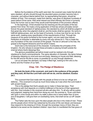 Before the foundations of the earth were laid, the covenant was made that all who
were obedient, all who should through the abundant grace provided, become holy in
character, and without blame before God, by appropriating that grace, should be
children of God. This covenant, made from eternity, was given to Abraham hundreds of
years before Christ came. With what interest and what intensity did Christ in humanity
study the human race to see if they would avail themselves of the provision offered.
In His teachings, Christ showed how far-reaching are the principles of the law
spoken from Sinai. He made a living application of that law whose principles remain
forever the great standard of righteousness--the standard by which all shall be judged in
that great day when the judgment shall sit, and the books shall be opened. He came to
fulfill all righteousness, and, as the head of humanity, to show man that he can do the
same work, meeting every specification of the requirements of God. Through the
measure of His grace furnished to the human agent, not one need miss heaven.
Perfection of character is attainable by every one who strives for it. This is made the
very foundation of the new covenant of the gospel. The law of Jehovah is the tree; the
gospel is the fragrant blossoms and fruit which it bears.
God's law is the transcript of His character. It embodies the principles of His
kingdom. He who refuses to accept these principles is placing himself outside the
channel where God's blessings flow.
The glorious possibilities set before Israel could be realized only through
obedience to God's commandments. The same elevation of character, the same fulness
of blessing--blessing on mind and soul and body, blessing on house and field, blessing
for this life and for the life to come--is possible for us only through obedience.
Let us not lower the standard, but keep it lifted high, looking to Him who is the
Author and the Finisher of our faith.
Chap. 134 - The Pledge of Obedience
He took the book of the covenant, and read in the audience of the people:
and they said, All that the Lord hath said will we do, and be obedient. Exodus
24:7.
The covenant that God made with His people at Sinai is to be our refuge and
defense....This covenant is of just as much force today as it was when the Lord made it
with ancient Israel....
This is the pledge that God's people are to make in these last days. Their
acceptance with God depends on a faithful fulfillment of the terms of their agreement
with Him. God includes in His covenant all who will obey Him. To all who will do justice
and judgment, keeping their hand from doing any evil, the promise is, "Even unto them
will I give in mine house and within my walls a place and a name better than of sons
and of daughters: I will give them an everlasting name, that shall not be cut off" (Isaiah
56:5).
The Father sets His love upon His elect people who live in the midst of men. These
are the people whom Christ has redeemed by the price of His own blood; and because
they respond to the drawing of Christ, through the sovereign mercy of God, they are
elected to be saved as His obedient children. Upon them is manifested the free grace of
 