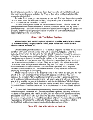 God, the love wherewith He hath loved them. Everyone who will humble himself as a
little child, who will receive and obey the Word of God with a child's simplicity will be
among the elect of God.
To make God's grace our own, we must act our part. The Lord does not propose to
perform for us either the willing or the doing. His grace is given to work in us to will and
to do, but never as a substitute for our effort.
Let the human agent compare his life with the life of Christ. ...Let him imitate the
example of Him who lived out the law of Jehovah, who said, "I have kept my father's
commandments." Those who follow Christ will be continually looking into the perfect law
of liberty, and through the grace given them by Christ, will fashion the character
according to the divine requirements.
Chap. 135 - The Role of Baptism
We are buried with him by baptism into death; that like as Christ was raised
up from the dead by the glory of the Father, even so we also should walk in
newness of life. Romans 6:4.
Christ made baptism the entrance to His spiritual kingdom. He made this a positive
condition with which all must comply who wish to be acknowledged as under the
authority of the Father, the Son, and the Holy Ghost. Those who receive the ordinance
of baptism thereby make a public declaration that they have renounced the world, and
have become members of the royal family, children of the heavenly King. . . .
Christ enjoins those who receive this ordinance to remember that they are bound
by a solemn covenant to live to the Lord. They are to use for Him all their entrusted
capabilities, never losing the realization that they bear God's sign of obedience to the
Sabbath of the fourth commandment, that they are subjects of Christ's kingdom,
partakers of the divine nature. They are to surrender all they have and are to God,
employing all their gifts to God's glory.
Those who are baptized in the threefold name of the Father, the Son, and the Holy
Ghost, at the very entrance of their Christian life declare publicly that they have
accepted the invitation, "Come out from among them, and be ye separate, saith the
Lord, and touch not the unclean thing; and I will receive you, and will be a Father unto
you, and ye shall be my sons and daughters, saith the Lord Almighty" (2 Corinthians
6:17, 18). "Having therefore these promises, dearly beloved, let us cleanse ourselves
from all filthiness of the flesh and spirit, perfecting holiness in the fear of God" (chapter
7:1). . . .
Let those who received the imprint of God by baptism heed these words,
remembering that upon them the Lord has placed His signature, declaring them to be
His sons and daughters. The Father, the Son, and the Holy Ghost, powers infinite and
omniscient, receive those who truly enter into covenant relation with God. They are
present at every baptism, to receive the candidates who have renounced the world and
have received Christ into the soul temple. These candidates have entered into the
family of God, and their names are inscribed in the Lamb's book of life.
Chap. 136 - Not a Substitute for the Law
 