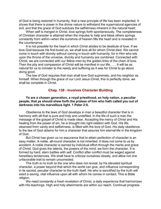 of God is being restored in humanity, that a new principle of life has been implanted. It
shows that there is power in the divine nature to withstand the supernatural agencies of
evil, and that the grace of God subdues the selfishness inherent in the natural heart.
When self is merged in Christ, love springs forth spontaneously. The completeness
of Christian character is attained when the impulse to help and bless others springs
constantly from within--when the sunshine of heaven fills the heart and is revealed in
the countenance.
It is not possible for the heart in which Christ abides to be destitute of love. If we
love God because He first loved us, we shall love all for whom Christ died. We cannot
come in touch with divinity without coming in touch with humanity; for in Him who sits
upon the throne of the universe, divinity and humanity are combined. Connected with
Christ, we are connected with our fellow men by the golden links of the chain of love.
Then the pity and compassion of Christ will be manifest in our life. . . . It will be as
natural for us to minister to the needy and suffering as it was for Christ to go about
doing good.
The law of God requires that man shall love God supremely, and his neighbor as
himself. When through the grace of our Lord Jesus Christ, this is perfectly done, we
shall be complete in Christ.
Chap. 138 - Involves Character Building
Ye are a chosen generation, a royal priesthood, an holy nation, a peculiar
people; that ye should shew forth the praises of him who hath called you out of
darkness into his marvellous light. 1 Peter 2:9.
Obedience to the laws of God develops in man a beautiful character that is in
harmony with all that is pure and holy and undefiled. In the life of such a man the
message of the gospel of Christ is made clear. Accepting the mercy of Christ and His
healing from the power of sin, he is brought into right relation with God. His life,
cleansed from vanity and selfishness, is filled with the love of God. His daily obedience
to the law of God obtains for him a character that assures him eternal life in the kingdom
of God.
But Christ has given us no assurance that to attain perfection of character is an
easy matter. A noble, all-round character is not inherited. It does not come to us by
accident. A noble character is earned by individual effort through the merits and grace
of Christ. God gives the talents, the powers of the mind; we form the character. It is
formed by hard, stern battles with self. Conflict after conflict must be waged against
hereditary tendencies. We shall have to criticize ourselves closely, and allow not one
unfavorable trait to remain uncorrected.
The truth is no truth to the one who does not reveal, by his elevated spiritual
character, a power beyond that which the world can give, and influence corresponding
in its sacred, peculiar character to the truth itself. He who is sanctified by the truth will
exert a saving, vital influence upon all with whom he comes in contact. This is Bible
religion.
We need constantly a fresh revelation of Christ, a daily experience that harmonizes
with His teachings. High and holy attainments are within our reach. Continual progress
 