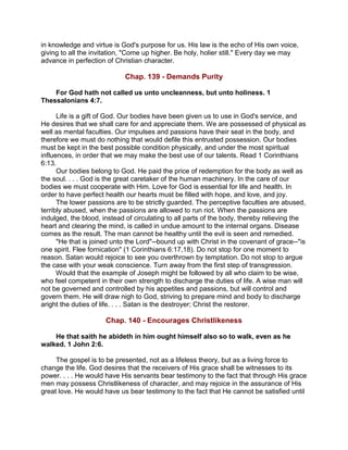in knowledge and virtue is God's purpose for us. His law is the echo of His own voice,
giving to all the invitation, "Come up higher. Be holy, holier still." Every day we may
advance in perfection of Christian character.
Chap. 139 - Demands Purity
For God hath not called us unto uncleanness, but unto holiness. 1
Thessalonians 4:7.
Life is a gift of God. Our bodies have been given us to use in God's service, and
He desires that we shall care for and appreciate them. We are possessed of physical as
well as mental faculties. Our impulses and passions have their seat in the body, and
therefore we must do nothing that would defile this entrusted possession. Our bodies
must be kept in the best possible condition physically, and under the most spiritual
influences, in order that we may make the best use of our talents. Read 1 Corinthians
6:13.
Our bodies belong to God. He paid the price of redemption for the body as well as
the soul. . . . God is the great caretaker of the human machinery. In the care of our
bodies we must cooperate with Him. Love for God is essential for life and health. In
order to have perfect health our hearts must be filled with hope, and love, and joy.
The lower passions are to be strictly guarded. The perceptive faculties are abused,
terribly abused, when the passions are allowed to run riot. When the passions are
indulged, the blood, instead of circulating to all parts of the body, thereby relieving the
heart and clearing the mind, is called in undue amount to the internal organs. Disease
comes as the result. The man cannot be healthy until the evil is seen and remedied.
"He that is joined unto the Lord"--bound up with Christ in the covenant of grace--"is
one spirit. Flee fornication" (1 Corinthians 6:17,18). Do not stop for one moment to
reason. Satan would rejoice to see you overthrown by temptation. Do not stop to argue
the case with your weak conscience. Turn away from the first step of transgression.
Would that the example of Joseph might be followed by all who claim to be wise,
who feel competent in their own strength to discharge the duties of life. A wise man will
not be governed and controlled by his appetites and passions, but will control and
govern them. He will draw nigh to God, striving to prepare mind and body to discharge
aright the duties of life. . . . Satan is the destroyer; Christ the restorer.
Chap. 140 - Encourages Christlikeness
He that saith he abideth in him ought himself also so to walk, even as he
walked. 1 John 2:6.
The gospel is to be presented, not as a lifeless theory, but as a living force to
change the life. God desires that the receivers of His grace shall be witnesses to its
power. . . . He would have His servants bear testimony to the fact that through His grace
men may possess Christlikeness of character, and may rejoice in the assurance of His
great love. He would have us bear testimony to the fact that He cannot be satisfied until
 