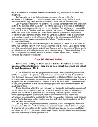 the human race are reclaimed and reinstated in their holy privileges as His sons and
daughters.
God's people are to be distinguished as a people who serve Him fully,
wholeheartedly, taking no honor to themselves, and remembering that by a most
solemn covenant they have bound themselves to serve the Lord and Him only.
God requires perfection of His children. His law is a transcript of His own character,
and it is the standard of all character. This infinite standard is presented to all that there
may be no mistake in regard to the kind of people whom God will have to compose His
kingdom. The life of Christ on earth was a perfect expression of God's law, and when
those who claim to be children of God become Christlike in character, they will be
obedient to God's commandments. Then the Lord can trust them to be of the number
who shall compose the family of heaven. Clothed in the glorious apparel of Christ's
righteousness, they have a place at the King's feast. They have a right to join the
blood-washed throng.
Everything must be viewed in the light of the example of Christ. He is the truth. He
is the true Light that lighteth every man who cometh into the world. Listen to His words,
copy His example in self-denial and self-sacrifice, and look to the merits of Christ for the
glory in character which He possesses to be bestowed on you. Those who follow Christ
live not to please themselves. Human standards are like feeble reeds. The Lord's
standard is perfection of character.
Chap. 141 - With All the Heart
This day the Lord thy God hath commanded thee to do these statutes and
judgments: thou shalt therefore keep and do them with all thine heart, and with all
thy soul. Deuteronomy 26:16.
In God's covenant with His people in ancient times, directions were given for the
faithful recognition of the gracious and marvelous works which He had done for them.
God delivered His people Israel from bondage in Egypt. He brought them into their own
land, and gave them goodly heritage and sure dwelling places. And He asked of them a
recognition of His marvelous works. The first fruits of the earth were to be consecrated
to God, and given back to Him as an offering of gratitude, an acknowledgment of His
goodness to them. . . .
These directions, which the Lord has given to His people, express the principles of
the law of the kingdom of God, and they are made specific, so that the minds of the
people may not be left in ignorance and uncertainty. These scriptures present the
never-ceasing obligation of all whom God has blessed with life and health and
advantages in temporal and spiritual things. The message has not grown weak because
of age. God's claims are just as binding now, just as fresh in their importance, as God's
gifts are fresh and continual.
Lest any should forget these important directions, Christ has repeated them with
His own voice. He calls His followers to a life of consecration and self-denial. He says:
"If any man will come after me, let him deny himself, and take up his cross, and follow
me" (Matthew 16:24). This means what it says. Only by self-denial and self-sacrifice can
we show that we are true disciples of Christ.
 
