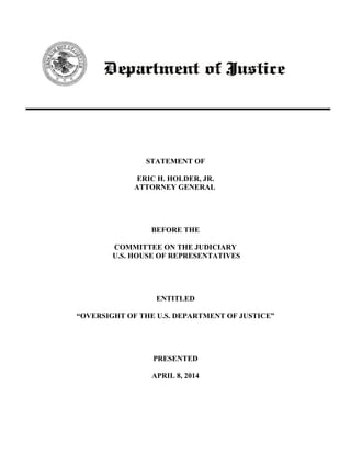 STATEMENT OF
ERIC H. HOLDER, JR.
ATTORNEY GENERAL
BEFORE THE
COMMITTEE ON THE JUDICIARY
U.S. HOUSE OF REPRESENTATIVES
ENTITLED
“OVERSIGHT OF THE U.S. DEPARTMENT OF JUSTICE”
PRESENTED
APRIL 8, 2014
 