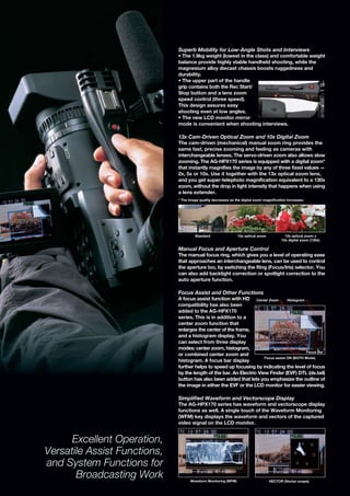 Superb Mobility for Low-Angle Shots and Interviews
                              • The 1.9kg weight (lowest in the class) and comfortable weight
                              balance provide highly stable handheld shooting, while the
                              magnesium alloy diecast chassis boosts ruggedness and
                              durability.
                              • The upper part of the handle
                              grip contains both the Rec Start/
                              Stop button and a lens zoom
                              speed control (three speed).
                              This design assures easy
                              shooting even at low angles.
                              • The new LCD monitor mirror
                              mode is convenient when shooting interviews.

                              13x Cam-Driven Optical Zoom and 10x Digital Zoom
                              The cam-driven (mechanical) manual zoom ring provides the
                              same fast, precise zooming and feeling as cameras with
                              interchangeable lenses. The servo-driven zoom also allows slow
                              zooming. The AG-HPX170 series is equipped with a digital zoom*
                              that instantly magnifies the image by any of three fixed values —
                              2x, 5x or 10x. Use it together with the 13x optical zoom lens,
                              and you get super-telephoto magnification equivalent to a 130x
                              zoom, without the drop in light intensity that happens when using
                              a lens extender.
                              * The image quality decreases as the digital zoom magnification increases.




                                       Standard                  13x optical zoom           13x optical zoom x
                                                                                          10x digital zoom (130x)

                              Manual Focus and Aperture Control
                              The manual focus ring, which gives you a level of operating ease
                              that approaches an interchangeable lens, can be used to control
                              the aperture too, by switching the Ring (Focus/Iris) selector. You
                              can also add backlight correction or spotlight correction to the
                              auto aperture function.

                              Focus Assist and Other Functions
                              A focus assist function with HD Center Zoom           Histogram
                              compatibility has also been
                              added to the AG-HPX170
                              series. This is in addition to a
                              center zoom function that
                              enlarges the center of the frame,
                              and a histogram display. You
                              can select from three display
                              modes: center zoom, histogram,
                                                                                              Focus Bar
                              or combined center zoom and
                                                                       Focus assist ON (BOTH Mode)
                              histogram. A focus bar display
                              further helps to speed up focusing by indicating the level of focus
                              by the length of the bar. An Electric View Finder (EVF) DTL (de.tail)
                              button has also been added that lets you emphasize the outline of
                              the image in either the EVF or the LCD monitor for easier viewing.

                              Simplified Waveform and Vectorscope Display
                              The AG-HPX170 series has waveform and vectorscope display
                              functions as well. A single touch of the Waveform Monitoring
                              (WFM) key displays the waveform and vectors of the captured
                              video signal on the LCD monitor.


      Excellent Operation,
Versatile Assist Functions,
and System Functions for
       Broadcasting Work             Waveform Monitoring (WFM)                      VECTOR (Vector scope)
 