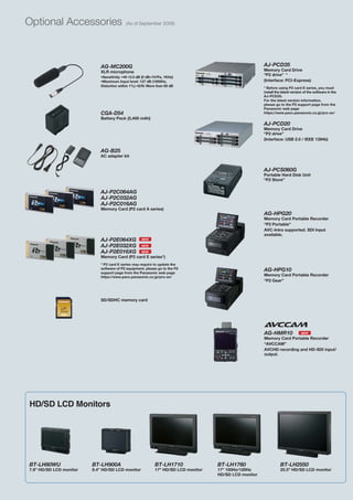 Optional Accessories                       (As of September 2009)




                            AG-MC200G                                                                   AJ-PCD35
                            XLR microphone                                                              Memory Card Drive
                                                                                                        “P2 drive” *
                            •Sensitivity: •40 •3.5 dB (0 dB=1V/Pa, 1KHz)
                            •Maximum Input level: 127 dB (1000Hz,                                       (Interface: PCI-Express)
                            Distortion within 1%) •S/N: More than 69 dB
                                                                                                        * Before using P2 card E series, you must
                                                                                                        install the latest version of the software in the
                                                                                                        AJ-PCD35.
                                                                                                        For the latest version information,
                                                                                                        please go to the P2 support page from the
                                                                                                        Panasonic web page
                            CGA-D54                                                                     https://eww.pavc.panasonic.co.jp/pro-av/
                            Battery Pack (5,400 mAh)
                                                                                                        AJ-PCD20
                                                                                                        Memory Card Drive
                                                                                                        “P2 drive”
                                                                                                        (Interface: USB 2.0 / IEEE 1394b)

                            AG-B25
                            AC adapter kit


                                                                                                        AJ-PCS060G
                                                                                                        Portable Hard Disk Unit
                                                                                                        “P2 Store”


                            AJ-P2C064AG
                            AJ-P2C032AG
                            AJ-P2C016AG
                            Memory Card (P2 card A series)
                                                                                                        AG-HPG20
                                                                                                        Memory Card Portable Recorder
                                                                                                        “P2 Portable”
                                                                                                        AVC-Intra supported. SDI Input
                                                                                                        available.
                            AJ-P2E064XG             NEW

                            AJ-P2E032XG             NEW

                            AJ-P2E016XG             NEW
                            Memory Card (P2 card E series*)
                            * P2 card E series may require to update the
                            software of P2 equipment. please go to the P2
                            support page from the Panasonic web page
                                                                                                        AG-HPG10
                            https://eww.pavc.panasonic.co.jp/pro-av/                                    Memory Card Portable Recorder
                                                                                                        “P2 Gear”



                            SD/SDHC memory card




                                                                                                        AG-HMR10                 NEW
                                                                                                        Memory Card Portable Recorder
                                                                                                        “AVCCAM”
                                                                                                        AVCHD recording and HD-SDI input/
                                                                                                        output.




HD/SD LCD Monitors




BT-LH80WU                BT-LH900A                          BT-LH1710               BT-LH1760                      BT-LH2550
7.9” HD/SD LCD monitor   8.4” HD/SD LCD monitor             17” HD/SD LCD monitor   17” 100Hz/120Hz                25.5” HD/SD LCD monitor
                                                                                    HD/SD LCD monitor
 