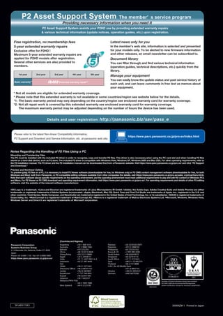 P2 Asset Support System                                                                           The member’ s service program
                                                    Providing necessary information when you need it
                               P2 Asset Support System assists your P2HD use by providing extended warranty repairs
                               & various technical information (update notices, operation guides, etc.) upon registration.


   Free registration, no membership fees                                                            Latest news only for you
   5-year extended warranty repairs                                                                 In the member’s web site, information is selected and presented
   Exclusive offer for P2HD !                                                                       for your models only. To be alerted to new firmware information
   Maximum 5-year extended warranty repairs are                                                     and other releases, an email newsletter can be subscribed to.
   applied for P2HD models after registration.                                                      Document library
   Several other services are also provided to                                                      You can filter through and find various technical information
   members.                                                                                         (operation guides, technical descriptions, etc.) quickly from the
                                                                                                    library.
        1st year         2nd year           3rd year          4th year            5th year
                                                                                                    Manage your equipment
                                                                                                    You can easily know the update status and past service history of
   Basic warranty*  1
                                                Extended warranty repair*     2
                                                                                                    each unit, and can leave comments in free text as memos about
                                                                                                    your equipment.
   * Not all models are eligible for extended warranty coverage.
   * Please note that this extended warranty is not available in some countries/region see website below for the details.
   *1: The basic warranty period may vary depending on the country/region see enclosed warranty card for warranty coverage.
   *2: Not all repair work is covered by this extended warranty see enclosed warranty card for warranty coverage.
       The maximum warranty period may be adjusted depending on the number of hours the device has been used.


                                    Details and user registration:                           http://panasonic.biz/sav/pass_e


   Please refer to the latest Non-linear Compatibilty Information,
                                                                                                                       https://eww.pavc.panasonic.co.jp/pro-av/index.html
   P2 Support and Downlord and Service Information, etc. at panasonic web site.



Notes Regarding the Handling of P2 Files Using a PC
Mounting and Transferring Files
The PC must be installed with the included P2 driver in order to recognize, copy and transfer P2 files. This driver is also necessary when using the PC card slot and when handling P2 files
stored on a hard-disk device, such as P2 store. The included P2 driver is compatible with Windows Vista, Windows XP, Windows 2000 and Mac OSX. For other operating requirements, refer to
the P2 installation manual. The P2 driver and the P2 installation manual can be downloaded free from a Panasonic website. Visit https://eww.pavc.panasonic.co.jp/pro-av/ and click "P2 Support
and Download."
Preview and Nonlinear Editing
To preview (play) P2 files on a PC, it is necessary to install P2 Viewer software (downloadable for free, for Windows only) or P2 CMS content management software (downloadable for free, for both
Windows and Mac), both from Panasonic, or P2-compatible editing software available from other companies (for details, visit https://eww.pavc.panasonic.co.jp/pro-av/sales_o/p2/partners.html).
Note that each software places specific requirements on the operating environment, and the operating environment must meet additional requirements to play and edit HD content on Windows PCs
and Macs. For P2 Viewer or P2 CMS download and operating requirement information, visit https://eww.pavc.panasonic.co.jp/pro-av/. For operating requirements and details of other P2 editing
software, visit the website of the relevant software manufacturer.


•DV Logo is a trademark. •Leica and Dicomar are registered trademarks of Leica Microsystems IR GmbH. •Adobe, the Adobe logo, Adobe Creative Suite and Adobe Premire are either
trademarks or registered trademarks of Adobe Systems Incorporated. •Apple, Macintosh, Mac OS, Quick Time and Final Cut Studio are trademarks of Apple, Inc., registered in the U.S. and
other countries. •Avid Xpress, Media Composer, and NewsCutter are trademarks registered in the United States of Avid Technology, Inc. or its subsidiaries. •EDIUS is registered trademarks of
Grass Valley, Inc. •MainConcept is a registered trademark of MainConcept AG. •Matrox is a registered trademark of Matrox Electronic Systems Ltd. •Microsoft, Windows, Windows Vista,
Windows Server and Direct X are registered trademarks of Microsoft corporation.




                                                 [Countries and Regions]
Panasonic Corporation                            Argentina          +54 1 308 1610               Pakistan             +92 5370320 (SNT)
Systems Business Group                           Australia          +61 2 9986 7400              Palestine            +972 2 2988750
2-15 Matsuba-cho, Kadoma, Osaka 571-8503         Bahrain            +973 252292                  Philippines          +63 2 633 6162
Japan                                            China              +86 10 6515 8828             Russia & CIS         +7 095 980 4206
                                                 (Hong Kong         +852 2313 0888)              Saudi Arabia         +96 626444072
Phone +81 6 6901 1161 Fax +81 6 6908 5969
                                                 Egypt              +20 2 23938151               Singapore            +65 6270 0110
https://eww.pavc.panasonic.co.jp/pro-av/         India              +91 11 2437 9961 to 4        South Africa         +27 11 3131622
                                                 Indonesia          +62 21 385 9449              Syria                +963 11 2318422/4
                                                 Iran                                            Thailand             +66 2 731 8888
                                                 (Vida)             +98 21 2271463               U.A.E. (for All Middle East)
                                                 (Panasonic Office) +98 2188791102                                    +971 4 8862142
                                                 Jordan             +962 6 5859801               Ukraine              +380 44 4903437
                                                 Kazakhstan         +7 727 298 0891              Vietnam              +848 38370280
                                                 Kuwait             +96 522431385
                                                 Lebanon            +96 11665557
                                                 Malaysia (PM & PSE)                                                                                   Factories of Systems Business Group have received
                                                                    +60 3 7809 7888                                                                    ISO14001:2004-the Environmental Management
                                                 New Zealand        +64 9 272 0100                                                                     System certification. (Except for 3rd party's peripherals.)




    SP-HPX172E3                                                                                                                                                        5K909ZM-1 Printed in Japan
 
