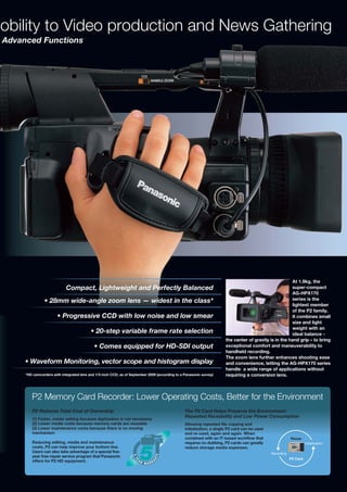 obility to Video production and News Gathering
Advanced Functions




                                                                                                                                                       At 1.9kg, the
                            Compact, Lightweight and Perfectly Balanced                                                                                super-compact
                                                                                                                                                       AG-HPX170
               • 28mm wide-angle zoom lens — widest in the class*                                                                                      series is the
                                                                                                                                                       lightest member
                                                                                                                                                       of the P2 family.
                       • Progressive CCD with low noise and low smear                                                                                  It combines small
                                                                                                                                                       size and light
                                                                                                                                                       weight with an
                                          • 20-step variable frame rate selection                                                                      ideal balance -
                                                                                                                      the center of gravity is in the hand grip – to bring
                                            • Comes equipped for HD-SDI output                                        exceptional comfort and maneuverability to
                                                                                                                      handheld recording.
                                                                                                                      The zoom lens further enhances shooting ease
     • Waveform Monitoring, vector scope and histogram display                                                        and convenience, letting the AG-HPX170 series
                                                                                                                      handle a wide range of applications without
     *HD camcorders with integrated lens and 1/3-inch CCD, as of September 2009 (according to a Panasonic survey)     requiring a conversion lens.



        P2 Memory Card Recorder: Lower Operating Costs, Better for the Environment
        P2 Reduces Total Cost of Ownership                                                      The P2 Card Helps Preserve the Environment:
                                                                                                Repeated Reusability and Low Power Consumption
        (1) Faster, easier editing because digitization is not necessary
        (2) Lower media costs because memory cards are reusable                                 Allowing repeated file copying and
        (3) Lower maintenance costs because there is no moving                                  initialization, a single P2 card can be used
        mechanism                                                                               and re-used, again and again. When
                                                                                                combined with an IT-based workflow that                    Reuse
        Reducing editing, media and maintenance                                                 requires no dubbing, P2 cards can greatly                            Initialization
        costs, P2 can help improve your bottom line.                                            reduce storage media expenses.
        Users can also take advantage of a special five-                                                                                       Recording
        year free-repair service program that Panasonic
                                                                                                                                                           P2 Card
        offers for P2 HD equipment.
 