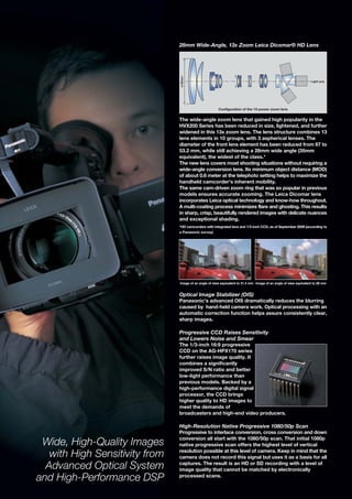 28mm Wide-Angle, 13x Zoom Leica Dicomar® HD Lens




                                ø 53mm
                                                                                                                   Light axis




                                                        Configuration of the 13-power zoom lens


                                The wide-angle zoom lens that gained high popularity in the
                                HVX200 Series has been reduced in size, lightened, and further
                                widened in this 13x zoom lens. The lens structure combines 13
                                lens elements in 10 groups, with 3 aspherical lenses. The
                                diameter of the front lens element has been reduced from 67 to
                                53.2 mm, while still achieving a 28mm wide angle (35mm
                                equivalent), the widest of the class.*
                                The new lens covers most shooting situations without requiring a
                                wide-angle conversion lens. Its minimum object distance (MOD)
                                of about 0.6 meter at the telephoto setting helps to maximize the
                                handheld camcorder’s inherent mobility.
                                The same cam-driven zoom ring that was so popular in previous
                                models ensures accurate zooming. The Leica Dicomar lens
                                incorporates Leica optical technology and know-how throughout.
                                A multi-coating process minimizes flare and ghosting. This results
                                in sharp, crisp, beautifully rendered images with delicate nuances
                                and exceptional shading.
                                *HD camcorders with integrated lens and 1/3-inch CCD, as of September 2009 (according to
                                a Panasonic survey)




                                Image of an angle of view equivalent to 31.4 mm Image of an angle of view equivalent to 28 mm


                                Optical Image Stabilizer (OIS)
                                Panasonic’s advanced OIS dramatically reduces the blurring
                                caused by hand-held camera work. Optical processing with an
                                automatic correction function helps assure consistently clear,
                                sharp images.

                                Progressive CCD Raises Sensitivity
                                and Lowers Noise and Smear
                                The 1/3-inch 16:9 progressive
                                CCD on the AG-HPX170 series
                                further raises image quality. It
                                combines a significantly
                                improved S/N ratio and better
                                low-light performance than
                                previous models. Backed by a
                                high-performance digital signal
                                processor, the CCD brings
                                higher quality to HD images to
                                meet the demands of
                                broadcasters and high-end video producers.

                                High-Resolution Native Progressive 1080/50p Scan
                                Progressive to interlace conversion, cross conversion and down

 Wide, High-Quality Images      conversion all start with the 1080/50p scan. That initial 1080p
                                native progressive scan offers the highest level of vertical

   with High Sensitivity from   resolution possible at this level of camera. Keep in mind that the
                                camera does not record this signal but uses it as a basis for all

  Advanced Optical System       captures. The result is an HD or SD recording with a level of
                                image quality that cannot be matched by electronically
and High-Performance DSP        processed scans.
 
