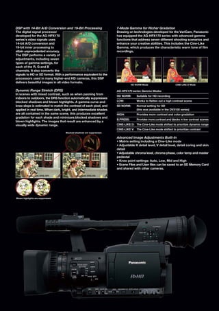 DSP with 14-Bit A/D Conversion and 19-Bit Processing                 7-Mode Gamma for Richer Gradation
The digital signal processor                                         Drawing on technologies developed for the VariCam, Panasonic
developed for the AG-HPX170                                          has equipped the AG-HPX170 series with advanced gamma
series’s video signals uses                                          functions that address seven different shooting scenarios and
14-bit A/D conversion and                                            enhance your creative abilities. This includes the Cine-Like
19-bit inner processing to                                           Gamma, which produces the characteristic warm tone of film
attain unprecedented accuracy.                                       recordings.
The DSP performs a variety of
adjustments, including seven
types of gamma settings, for
each of the R, G and B
channels. It also converts the
signals to HD or SD format. With a performance equivalent to the
processors used in many higher-end HD cameras, this DSP
delivers beautiful images in all video formats.
                                                                                HD NORM Mode                      CINE-LIKE D Mode

Dynamic Range Stretch (DRS)                                          AG-HPX170 series Gamma Modes
In scenes with mixed contrast, such as when panning from
                                                                     HD NORM:       Suitable for HD recording
indoors to outdoors, the DRS function automatically suppresses
blocked shadows and blown highlights. A gamma curve and              LOW:           Works to flatten out a high contrast scene
knee slope is estimated to match the contrast of each pixel, and     SD NORM:       Normal setting for SD
applied in real time. When dark, bright, and intermediate shades                    (this was available in the DVX100 series)
are all contained in the same scene, this produces excellent         HIGH:          Provides more contrast and color gradation
gradation for each shade and minimizes blocked shadows and
                                                                     B.PRESS:       Provides more contrast and blacks in low contrast scenes
blown highlights. The images that result are enhanced by a
visually wide dynamic range.                                         CINE-LIKE D: The Cine-Like mode shifted to prioritize dynamic range
                                                                     CINE-LIKE V: The Cine-Like mode shifted to prioritize contrast
                                   Blocked shadows are suppressed.

                                                                     Advanced Image Adjustments Built-In
                                                                     • Matrix setting including a Cine-Like mode
                                                                     • Adjustable H detail level, V detail level, detail coring and skin
                                                                     detail
                                                                     • Adjustable chroma level, chroma phase, color temp and master
                                                                     pedestal
                                                                     • Knee point settings: Auto, Low, Mid and High
                                                                     • Scene Files and User files can be saved to an SD Memory Card
                                                                     and shared with other cameras.

          Image with DRS OFF              Image with DRS ON




Blown highlights are suppressed.
 