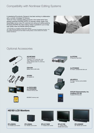 Compatibility with Nonlinear Editing Systems


in developing P2 products, Panasonic has been working in collaboration
with a number of strategic P2 Partners.
there are many nonlinear editing products in the market which have
already supported dvCPro hd-P2, for example, adobe, apple, avid,
grassvalley, and so many P2 customers are using such editing systems.
P2-based dvCPro hd native editing makes it possible for you to keep
high quality video and flexible editing workflow.*
* For information on compatible nonlinear editing systems,
visit <https://eww.pavc.panasonic.co.jp/pro-av/> and click “Nonlinear Compatibility Information.” For
the operating requirements and other details of editing software, visit the website of the relevant
software manufacturer.




Optional Accessories

                                               AG-MC200G                                                                     AJ-PCD20
                                               XLR microphone                                                                P2 Memory Card drive
                                               •Sensitivity: •40 •3.5 dB (0 dB=1V/Pa,
                                               1KHz) •Maximum Input level: 127 dB
                                               (1000Hz, Distortion within 1%) •S/N: More
                                               than 69 dB




                                               CGA-D54                                                                       AJ-PCS060G
                                               Battery Pack (5,400 mah)                                                      P2 “Store” portable hard disk unit




                                               AG-B25
                                               aC adapter kit

                                                                                                                             AG-HPG10
                                                                                                                             P2 “Gear” memory card portable
                                                                                                                             recorder



                                               AJ-P2C016RG
                                               AJ-P2C032RG
                                               r-series memory card
                                                                                                                             FOCUS Enhancements, Inc.
                                                                                                                             FireStore FS-100
                                                                                                                             Portable dte recorder

                                               Sd/SdhC memory card




  HD/SD LCD Monitors




  BT-LH80WU                               BT-LH900A                              BT-LH1700W              BT-LH1760                   BT-LH2600W
  7.9” HD/SD LCD monitor                  8.4” HD/SD LCD monitor                 17” HD/SD LCD monitor   17” 100Hz/120Hz             26” HD/SD LCD monitor
                                                                                                         HD/SD LCD monitor
 