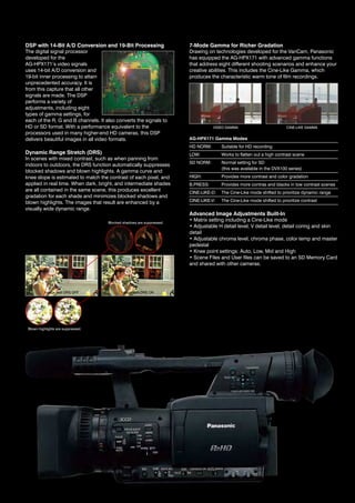 DSP with 14-Bit A/D Conversion and 19-Bit Processing                   7-Mode Gamma for Richer Gradation
the digital signal processor                                           drawing on technologies developed for the variCam, Panasonic
developed for the                                                      has equipped the ag-hPX171 with advanced gamma functions
ag-hPX171’s video signals                                              that address eight different shooting scenarios and enhance your
uses 14-bit a/d conversion and                                         creative abilities. This includes the Cine-Like Gamma, which
19-bit inner processing to attain                                      produces the characteristic warm tone of film recordings.
unprecedented accuracy. it is
from this capture that all other
signals are made. the dSP
performs a variety of
adjustments, including eight
types of gamma settings, for
each of the r, g and B channels. it also converts the signals to
hd or Sd format. With a performance equivalent to the                             video gaMMa                          CINE-LIKE GAMMA
processors used in many higher-end hd cameras, this dSP
delivers beautiful images in all video formats.                        AG-HPX171 Gamma Modes
                                                                       hd norM:       Suitable for hd recording
Dynamic Range Stretch (DRS)                                            LOW:           Works to flatten out a high contrast scene
in scenes with mixed contrast, such as when panning from
                                                                       Sd norM:       normal setting for Sd
indoors to outdoors, the drS function automatically suppresses
                                                                                      (this was available in the dvX100 series)
blocked shadows and blown highlights. a gamma curve and
knee slope is estimated to match the contrast of each pixel, and       high:          Provides more contrast and color gradation
applied in real time. When dark, bright, and intermediate shades       B.PreSS:       Provides more contras and blacks in low contrast scenes
are all contained in the same scene, this produces excellent           CINE-LIKE-D:   The Cine-Like mode shifted to prioritize dynamic range
gradation for each shade and minimizes blocked shadows and
blown highlights. the images that result are enhanced by a             CINE-LIKE-V:   The Cine-Like mode shifted to prioritize contrast
visually wide dynamic range.
                                                                       Advanced Image Adjustments Built-In
                                     Blocked shadows are suppressed.
                                                                       • Matrix setting including a Cine-Like mode
                                                                       • Adjustable H detail level, V detail level, detail coring and skin
                                                                       detail
                                                                       • Adjustable chroma level, chroma phase, color temp and master
                                                                       pedestal
                                                                       • Knee point settings: Auto, Low, Mid and High
                                                                       • Scene Files and User files can be saved to an SD Memory Card
                                                                       and shared with other cameras.




           image with drS oFF               image with drS on




 Blown highlights are suppressed.
 