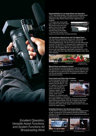 Superb Mobility for Low-Angle Shots and Interviews
                              • The 1.9kg weight (lowest in the class) and comfortable weight
                              balance provide highly stable handheld shooting, while the
                              magnesium alloy diecast chassis boosts ruggedness and
                              durability.
                              • The upper part of the handle
                              grip contains both the rec Start/
                              Stop button and a lens zoom
                              speed control (three speed).
                              this design assures easy
                              shooting even at low angles.
                              • The new LCD monitor mirror
                              mode is convenient when shooting interviews.

                              13x Cam-Driven Optical Zoom and 10x Digital Zoom
                              the cam-driven (mechanical) manual zoom ring provides the
                              same fast, precise zooming and feeling as cameras with
                              interchangeable lenses. the servo-driven zoom also allows slow
                              zooming. the ag-hPX171 is equipped with a digital zoom that
                              instantly magnifies the image by any of three fixed values — 2x,
                              5x or 10x. Use it together with the 13x optical zoom lens,
                              and you get super-telephoto magnification equivalent to a 130x
                              zoom, without the drop in light intensity that happens when using
                              a lens extender.




                                      Standard                  13x optical zoom           13x optical zoom x
                                                                                         10x digital zoom (130x)

                              Manual Focus and Aperture Control
                              the manual focus ring, which gives you a level of operating ease
                              that approaches an interchangeable lens, can be used to control
                              the aperture too, by switching the ring (Focus/iris) selector. you
                              can also add backlight correction or spotlight correction to the
                              auto aperture function.

                              Focus Assist and Other New Functions
                              a new focus assist function with     Center Zoom       Histogram
                              hd compatibility has also been
                              added to the ag-hPX171. this
                              is in addition to a center zoom
                              function that enlarges the
                              center of the frame, and a
                              histogram display. you can
                              select from three display
                              modes: center zoom,
                                                                                               Focus Bar
                              histogram, or combined center
                                                                        Focus assist on (Both Mode)
                              zoom and histogram. a new focus
                              bar display further helps to speed up focusing by indicating the
                              level of focus by the length of the bar. an electric view Finder
                              (EVF) DTL (detail) button has also been added that lets you
                              emphasize the outline of the image in either the EVF or the LCD
                              monitor for easier viewing.

                              Simplified Waveform and Vectorscope Display
                              the ag-hPX171 has waveform and vectorscope display functions
                              as well. a single touch of the Waveform Monitoring (WFM) key
                              displays the waveform and vectors of the captured video signal on
                              the LCD monitor.


      Excellent Operation,
Versatile Assist Functions,
and System Functions for
       Broadcasting Work             Waveform Monitoring(WFM)                      veCtor (vector scope)
 