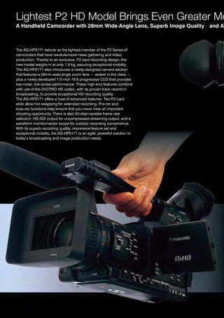 Lightest P2 HD Model Brings Even Greater Mo
A Handheld Camcorder with 28mm Wide-Angle Lens, Superb Image Quality    and Ad



the ag-hPX171 debuts as the lightest member of the P2 Series of
camcorders that have revolutionized news gathering and video
production. thanks to an exclusive, P2 card recording design, the
new model weighs in at only 1.9 kg, assuring exceptional mobility.
the ag-hPX171 also introduces a newly designed camera section
that features a 28mm wide-angle zoom lens — widest in the class —
plus a newly developed 1/3-inch 16:9 progressive CCd that provides
low-noise, low-smear performance. these high-end features combine
with use of the dvCPro hd codec, with its proven track record in
broadcasting, to provide exceptional hd recording quality.
the ag-hPX171 offers a host of advanced features. two P2 card
slots allow hot swapping for extended recording. Pre-rec and
loop-rec functions help ensure that you never miss an important
shooting opportunity. there is also 20-step variable frame rate
selection, hd-Sdi output for uncompressed streaming output, and a
waveform monitor/vector scope for outdoor recording convenience.
With its superb recording quality, impressive feature set and
exceptional mobility, the ag-hPX171 is an agile, powerful solution to
today’s broadcasting and image production needs.
 