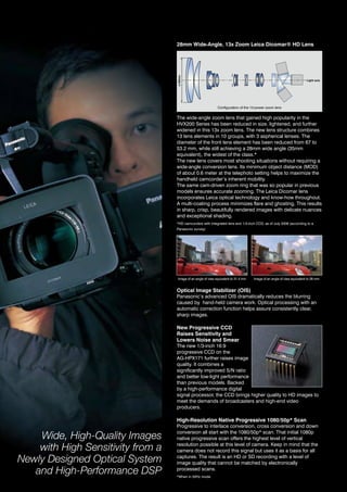 28mm Wide-Angle, 13x Zoom Leica Dicomar® HD Lens




                                   ø 53mm
                                                                                                                          Light axis




                                                               Configuration of the 13-power zoom lens


                                   the wide-angle zoom lens that gained high popularity in the
                                   hvX200 Series has been reduced in size, lightened, and further
                                   widened in this 13x zoom lens. the new lens structure combines
                                   13 lens elements in 10 groups, with 3 aspherical lenses. the
                                   diameter of the front lens element has been reduced from 67 to
                                   53.2 mm, while still achieving a 28mm wide angle (35mm
                                   equivalent), the widest of the class.*
                                   the new lens covers most shooting situations without requiring a
                                   wide-angle conversion lens. its minimum object distance (Mod)
                                   of about 0.6 meter at the telephoto setting helps to maximize the
                                   handheld camcorder’s inherent mobility.
                                   the same cam-driven zoom ring that was so popular in previous
                                   models ensures accurate zooming. The Leica Dicomar lens
                                   incorporates Leica optical technology and know-how throughout.
                                   a multi-coating process minimizes flare and ghosting. this results
                                   in sharp, crisp, beautifully rendered images with delicate nuances
                                   and exceptional shading.
                                   *hd camcorders with integrated lens and 1/3-inch CCd, as of July 2008 (according to a
                                   Panasonic survey)




                                    image of an angle of view equivalent to 31.4 mm   image of an angle of view equivalent to 28 mm


                                   Optical Image Stabilizer (OIS)
                                   Panasonic’s advanced oiS dramatically reduces the blurring
                                   caused by hand-held camera work. optical processing with an
                                   automatic correction function helps assure consistently clear,
                                   sharp images.

                                   New Progressive CCD
                                   Raises Sensitivity and
                                   Lowers Noise and Smear
                                   the new 1/3-inch 16:9
                                   progressive CCd on the
                                   ag-hPX171 further raises image
                                   quality. it combines a
                                   significantly improved S/n ratio
                                   and better low-light performance
                                   than previous models. Backed
                                   by a high-performance digital
                                   signal processor, the CCd brings higher quality to hd images to
                                   meet the demands of broadcasters and high-end video
                                   producers.

                                   High-Resolution Native Progressive 1080/50p* Scan
                                   Progressive to interlace conversion, cross conversion and down

    Wide, High-Quality Images      conversion all start with the 1080/50p* scan. that initial 1080p
                                   native progressive scan offers the highest level of vertical

    with High Sensitivity from a   resolution possible at this level of camera. Keep in mind that the
                                   camera does not record this signal but uses it as a basis for all

Newly Designed Optical System      captures. the result is an hd or Sd recording with a level of
                                   image quality that cannot be matched by electronically
   and High-Performance DSP        processed scans.
                                   *When in 50hz mode.
 