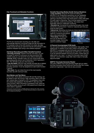 Clip Thumbnail and Metadata Functions                                                      Versatile Recording Modes Handle Various Situations
                                                                                           •Loop recording: Using two P2 cards and setting the
                                                                                           ag-hPX171 for consecutive overwriting, you can repeatedly
                                                                                           re-record during a particular recurring time slot, always mai
                                                                                           ntaining a recording of the most recent period. Unlike video tape,
                                                                                           P2 cards need no rewinding. they minimize wasted time and
                                                                                           allow seamless, continuous recording. this makes them
                                                                                           especially useful for unattended monitoring.
                                                                                           •One-shot rec: Convenient for producing animation, this mode
                                                                                           records for a set time (from 1 frame to 1 second) each time you
                                                                                           press the Start button.
                                                                                           •Interval rec: recording one frame at a time at set intervals (from
                                                                                           2 frames to 10 min), this mode is
                                                                                           useful for monitoring and special
                                                                                           ultra-undercranking effects.
                                                                                           •Time stamp: the date and
                                                                                           time can be stamped onto
                                                                                           recorded images. Commonly
the P2 cam records each recording as a clip (file) and                                     used for evidential images.
                                                                                                                                           time stamp
automatically attaches a thumbnail image and file information to
it. To preview a clip on the LCD monitor or to check clip data,                            4-Channel Uncompressed PCM Audio
simply choose the clip you want from the list of thumbnails. it also                       you can record 4 channels of uncompressed, high-quality, 16-bit
supports metadata input using a new software keyboard.                                     digital audio. in addition to the built-in stereo microphone, the
                                                                                           AG-HPX171 is equipped with two XLR audio input terminals with
Hot-Swap Recording and Other Versatile Functions                                           48-v phantom power for professional use. Both input 1 and input
•Hot-swap recording: thanks to the two card slots, you can                                 2 can be switched between line and mic levels. a switch lets you
hot-swap P2 cards for continuous non-stop recording. With                                  select built-in mic, input 1, or input 2 for the audio input of both
multiple cards you can record for hours without interruption.                              channel-1 and channel-2. Large dials make it easy to manually
•Pre-rec: While in standby mode, you can continuously store,                               adjust the levels.
and subsequently record, up to 3 seconds in hd (7 seconds in
Sd). this will help to get your shot every time.                                           SMPTE Time-Code Generator/Reader
•Last clip delete: only the most recently recorded clip is deleted                         the built-in SMPte time-code generator/reader lets you select
with this one-touch function, adding practical convenience to                              the drop Frame/non-drop Frame and Free run/rec run modes,
everyday operation. It can be assigned as a User button function                           preset and regenerate,* User bits are also provided.
if desired.
•Rec check: you can check the end of the most recently
recorded clip with one-touch ease.

Shot Marker and Text Memo
a shot mark, which allows convenient oK and ng marking, can
be added to each clip during or after recording. When a P2 card
with marked clips is inserted in a PC,* it’s possible to have only
the marked clips displayed. the ag-hPX171 also has a text
memo function. When recording or previewing a clip, press the
text Memo button at any of up to 100 locations and a blank text
memo label is registered.
*this function requires P2 viewer or P2CMS software for Windows PC or Mac computers,
which P2 users can download for free. visit https://eww.pavc.panasonic.co.jp/pro-av/ and
click “P2 Support and Download.”
 