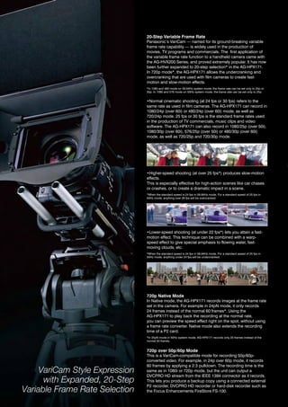 20-Step Variable Frame Rate
                                Panasonic’s variCam — named for its ground-breaking variable
                                frame rate capability — is widely used in the production of
                                movies, tv programs and commercials. the first application of
                                the variable frame rate function to a handheld camera came with
                                the ag-hvX200 Series, and proved extremely popular. it has now
                                been further expanded to 20-step selection* in the ag-hPX171.
                                in 720p mode*, the ag-hPX171 allows the undercranking and
                                overcranking that are used with film cameras to create fast-
                                motion and slow-motion effects.
                                *in 1080 and 480 mode on 59.94hz system mode, the frame rate can be set only to 24p or
                                30p. in 1080 and 576 mode on 50hz system mode, the frame rate can be set only to 25p.


                                •Normal cinematic shooting (at 24 fps or 30 fps) refers to the
                                same rate as used in film cameras. the ag-hPX171 can record in
                                1080/24p (over 60i) or 480/24p (over 60i) mode, as well as
                                720/24p mode. 25 fps or 30 fps is the standard frame rates used
                                in the production of tv commercials, music clips and video
                                software. the ag-hPX171 can also record in 1080/25p (over 50i),
                                1080/30p (over 60i), 576/25p (over 50i) or 480/30p (over 60i)
                                mode, as well as 720/25p and 720/30p mode.




                                •Higher-speed shooting (at over 25 fps*) produces slow-motion
                                effects.
                                this is especially effective for high-action scenes like car chases
                                or crashes, or to create a dramatic impact in a scene.
                                *When the standard speed is 24 fps in 59.94hz mode. For a standard speed of 25 fps in
                                50hz mode, anything over 26 fps will be overcranked.




                                •Lower-speed shooting (at under 22 fps*) lets you attain a fast-
                                motion effect. this technique can be combined with a warp-
                                speed effect to give special emphasis to flowing water, fast-
                                moving clouds, etc.
                                *When the standard speed is 24 fps in 59.94hz mode. For a standard speed of 25 fps in
                                50hz mode, anything under 24 fps will be undercranked.




                                720p Native Mode
                                in native mode, the ag-hPX171 records images at the frame rate
                                set in the camera. For example in 24pn mode, it only records
                                24 frames instead of the normal 60 frames*. Using the
                                ag-hPX171 to play back the recording at the normal rate,
                                you can preview the speed effect right on the spot, without using
                                a frame rate converter. native mode also extends the recording
                                time of a P2 card.
                                *in 25pn mode in 50hz system mode, ag-hPX171 records only 25 frames instead of the
                                normal 50 frames.


                                720p over 50p/60p Mode
                                this is a variCam-compatible mode for recording 50p/60p-
                                converted video. For example, in 24p over 60p mode, it records
                                60 frames by applying a 2:3 pulldown. the recording time is the
     VariCam Style Expression   same as in 1080i or 720p mode, but the unit can output a
                                dvCPro hd stream from the ieee 1394 connector as it records.
      with Expanded, 20-Step    this lets you produce a backup copy using a connected external
                                P2 recorder, dvCPro hd recorder or hard-disk recorder such as
Variable Frame Rate Selection   the Focus enhancements FireStore FS-100.
 