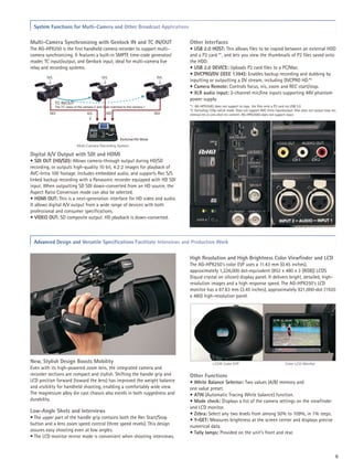 System Functions for Multi-Camera and Other Broadcast Applications

Multi-Camera Synchronizing with Genlock IN and TC IN/OUT                              Other Interfaces
The AG-HPX250 is the first handheld camera recorder to support multi-                 • USB 2.0 HOST: This allows files to be copied between an external HDD
camera synchronizing. It features a built-in SMPTE time-code generator/               and a P2 card *1, and lets you view the thumbnails of P2 files saved onto
reader, TC input/output, and Genlock input, ideal for multi-camera live               the HDD.
relay and recording systems.                                                          • USB 2.0 DEVICE: Uploads P2 card files to a PC/Mac.
                                                                                      • DVCPRO/DV (IEEE 1394): Enables backup recording and dubbing by
        G/L                                   G/L                               G/L
                                                                                      inputting or outputting a DV stream, including DVCPRO HD.*2
                                                                                      • Camera Remote: Controls focus, iris, zoom and REC start/stop.
                                                                                      • XLR audio input: 2-channel mic/line inputs supporting 48V phantom
                                                                                      power supply.
              TC IN/OUT
              The TC value of the camera-2 and 3 are matched to the camera-1          *1: AG-HPX250EJ does not support to copy the files onto a P2 card via USB 2.0.
                                                                                      *2: Excluding 720p native mode. Does not support AVC-Intra input/output. Also does not output loop rec,
         SDI                        G/L          SDI                           SDI    interval rec or one-shot rec content. AG-HPX250EJ does not support input.




                                                          Switcher/AV Mixer
                             Multi-Camera Recording System

Digital A/V Output with SDI and HDMI
• SDI OUT (HD/SD): Allows camera-through output during HD/SD
recording, or outputs high-quality 10 bit, 4:2:2 images for playback of
AVC-Intra 100 footage. Includes embedded audio, and supports Rec S/S
linked backup recording with a Panasonic recorder equipped with HD SDI
input. When outputting SD SDI down-converted from an HD source, the
Aspect Ratio Conversion mode can also be selected.
• HDMI OUT: This is a next-generation interface for HD video and audio.
It allows digital A/V output from a wide range of devices with both
professional and consumer specifications.
• VIDEO OUT: SD composite output. HD playback is down-converted.



 Advanced Design and Versatile Specifications Facilitate Interviews and Production Work

                                                                                      High Resolution and High Brightness Color Viewfinder and LCD
                                                                                      The AG-HPX250's color EVF uses a 11.43 mm (0.45 inches),
                                                                                      approximately 1,226,000 dot-equivalent (852 x 480 x 3 [RGB]) LCOS
                                                                                      (liquid crystal on silicon) display panel. It delivers bright, detailed, high-
                                                                                      resolution images and a high response speed. The AG-HPX250's LCD
                                                                                      monitor has a 87.63 mm (3.45 inches), approximately 921,000-dot (1920
                                                                                      x 480) high-resolution panel.




New, Stylish Design Boosts Mobility                                                                   LCOS Color EVF                                     Color LCD Monitor
Even with its high-powered zoom lens, the integrated camera and
recorder sections are compact and stylish. Shifting the handle grip and               Other Functions
LCD position forward (toward the lens) has improved the weight balance                • White Balance Selector: Two values (A/B) memory and
and visibility for handheld shooting, enabling a comfortably wide view.               one value preset.
The magnesium alloy die cast chassis also excels in both ruggedness and               • ATW (Automatic Tracing White balance) function.
durability.                                                                           • Mode check: Displays a list of the camera settings on the viewfinder
                                                                                      and LCD monitor.
Low-Angle Shots and Interviews                                                        • Zebra: Select any two levels from among 50% to 109%, in 1% steps.
• The upper part of the handle grip contains both the Rec Start/Stop                  • Y-GET: Measures brightness at the screen center and displays precise
button and a lens zoom speed control (three speed revels). This design                numerical data.
assures easy shooting even at low angles.                                             • Tally lamps: Provided on the unit's front and rear.
• The LCD monitor mirror mode is convenient when shooting interviews.


                                                                                                                                                                                            6
 