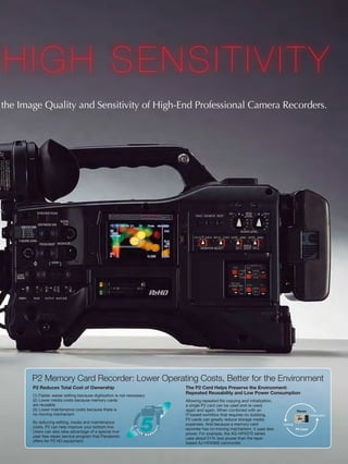HIGH SENSITIVITY
the Image Quality and Sensitivity of High-End Professional Camera Recorders.




       P2 Memory Card Recorder: Lower Operating Costs, Better for the Environment
       P2 Reduces Total Cost of Ownership                                 The P2 Card Helps Preserve the Environment:
                                                                          Repeated Reusability and Low Power Consumption
       (1) Faster, easier editing because digitization is not necessary
       (2) Lower media costs because memory cards                         Allowing repeated file copying and initialization,
       are reusable                                                       a single P2 card can be used and re-used,
       (3) Lower maintenance costs because there is                       again and again. When combined with an                           Reuse
       no moving mechanism                                                IT-based workflow that requires no dubbing,                                Initialization
                                                                          P2 cards can greatly reduce storage media
       By reducing editing, media and maintenance                         expenses. And because a memory card                  Recording
       costs, P2 can help improve your bottom line.                       recorder has no moving mechanism, it uses less                   P2 Card
       Users can also take advantage of a special five-                   power. For example, the AG-HPX370 series
       year free-repair service program that Panasonic                    uses about 51% less power than the tape-
       offers for P2 HD equipment.                                        based AJ-HDX900 camcorder.
 