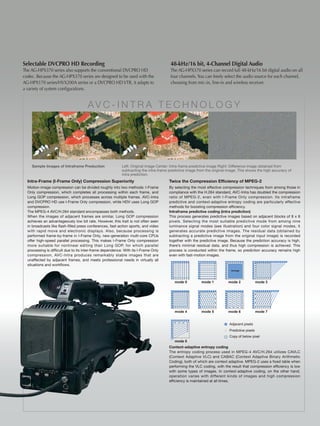 Selectable DVCPRO HD Recording                                                          48-kHz/16 bit, 4-Channel Digital Audio
The AG-HPX370 series also supports the conventional DVCPRO HD                           The AG-HPX370 series can record full 48-kHz/16 bit digital audio on all
codec. Because the AG-HPX370 series are designed to be used with the                    four channels. You can freely select the audio source for each channel,
AG-HPX170 series/HVX200A series or a DVCPRO HD VTR, it adapts to                        choosing from mic-in, line-in and wireless receiver.
a variety of system configurations.


                                      AV C - I n t R A t E C h n O L O g y




    Sample Images of Intraframe Preduction                 Left: Original image Center: Intra-frame predictive image Right: Difference image obtained from
                                                           subtracting the intra-frame predictive image from the original image. This shows the high accuracy of
                                                           intra prediction.
  Intra-Frame (I-Frame Only) Compression Superiority                                   Twice the Compression Efficiency of MPEG-2
  Motion-image compression can be divided roughly into two methods: I-Frame            By selecting the most effective compression techniques from among those in
  Only compression, which completes all processing within each frame, and              compliance with the H.264 standard, AVC-Intra has doubled the compression
  Long GOP compression, which processes across multiple frames. AVC-Intra              ratio of MPEG-2, even with I-Frame Only compression. Its intraframe
  and DVCPRO HD use I-Frame Only compression, while HDV uses Long GOP                  predictive and context-adaptive entropy coding are particularly effective
  compression.                                                                         methods for boosting compression efficiency.
  The MPEG-4 AVC/H.264 standard encompasses both methods.                              Intraframe predictive coding (intra prediction)
  When the images of adjacent frames are similar, Long GOP compression                 This process generates predictive images based on adjacent blocks of 8 x 8
  achieves an advantageously low bit rate. However, this trait is not often seen       pixels. Selecting the most suitable predictive mode from among nine
  in broadcasts like flash-filled press conferences, fast-action sports, and video     luminance signal modes (see illustration) and four color signal modes, it
  with rapid move and electronic displays. Also, because processing is                 generates accurate predictive images. The residual data (obtained by
  performed frame-by-frame in I-Frame Only, new-generation multi-core CPUs             subtracting a predictive image from the original input image) is recorded
  offer high-speed parallel processing. This makes I-Frame Only compression            together with the predictive image. Because the prediction accuracy is high,
  more suitable for nonlinear editing than Long GOP, for which parallel                there’s minimal residual data, and thus high compression is achieved. This
  processing is difficult due to its inter-frame dependence. With its I-Frame Only     process is conducted within the frame, so prediction accuracy remains high
  compression, AVC-Intra produces remarkably stable images that are                    even with fast-motion images.
  unaffected by adjacent frames, and meets professional needs in virtually all
  situations and workflows.
                                                                                                                            Average




                                                                                          mode 0          mode 1          mode 2               mode 3




                                                                                          mode 4          mode 5          mode 6               mode 7


                                                                                                                           Adjacent pixels
                                                                                                                           Predictive pixels
                                                                                                                           Copy of below pixel
                                                                                          mode 8
                                                                                       Context-adaptive entropy coding
                                                                                       The entropy coding process used in MPEG-4 AVC/H.264 utilizes CAVLC
                                                                                       (Context Adaptive VLC) and CABAC (Context Adaptive Binary Arithmetic
                                                                                       Coding), both of which are context adaptive. MPEG-2 uses a fixed table when
                                                                                       performing the VLC coding, with the result that compression efficiency is low
                                                                                       with some types of images. In context-adaptive coding, on the other hand,
                                                                                       operation varies with different kinds of images and high compression
                                                                                       efficiency is maintained at all times.
 