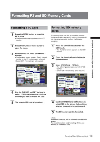 Formatting P2 and SD Memory Cards


Formatting a P2 Card                                  Formatting SD memory
                                                      cards
1   Press the MODE button to enter the
    MCR mode.
                                                      SD memory cards can also be formatted from the
                                                      thumbnail screen. With an SD memory card inserted
    • The thumbnail screen appears on the LCD
                                                      into the camerarecorder, perform the following
      monitor.
                                                      operation:




                                                                                                                Chapter 6 Manipulating Clips with Thumbnails
2   Press the thumbnail menu button to
    open the menu.
                                                       1    Press the MODE button to enter the
                                                            MCR mode.
                                                            • The thumbnail screen appears on the LCD
                                                              monitor.
3   From the menu bar, select OPERATION →
    FORMAT.
    • The following screen appears. Select the slot
      number for the P2 card you want to format.
                                                       2    Press the thumbnail menu button to
                                                            open the menu.
    • Select EXIT if formatting is not required.


                                                       3    Select OPERATION → FORMAT.
                                                            • The following screen appears. Select “SD-
                                                              CARD”.
                                                            • Select “EXIT” if formatting is not required.




4   Use the CURSOR and SET buttons to
    select YES in the screen that conﬁrms
    whether you want to format the card.


5   The selected P2 card is formatted.                 4    Use the CURSOR and SET buttons to
                                                            select YES in the screen that conﬁrms
                                                            whether you want to format the card.


                                                       5    The SD memory card is formatted.


                                                      <Note>
                                                      SD memory cards can also be formatted from the menu
                                                      screen.
                                                      For more information, see [Formatting, Writing and
                                                      Reading an SD memory card].




                                                                          Formatting P2 and SD Memory Cards   103
 
