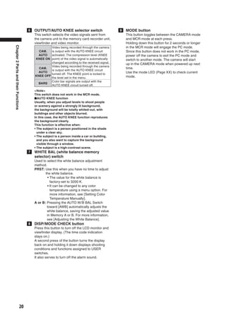 6   OUTPUT/AUTO KNEE selector switch                      9   MODE button
                                          This switch selects the video signals sent from           This button toggles between the CAMERA mode
                                          the camera unit to the memory card recorder unit,         and MCR mode at each press.
                                          viewﬁnder and video monitor.                              Holding down this button for 2 seconds or longer
Chapter 2 Parts and their Functions




                                                   Video being recorded through the camera          in the MCR mode will engage the PC mode.
                                            CAM.   is output with the AUTO KNEE circuit             Since this button does not work in the PC mode,
                                            AUTO   activated. The compression level (KNEE           power off the camera to exit the PC mode and
                                          KNEE ON point) of the video signal is automatically       switch to another mode. The camera will start
                                                   changed according to the received signal.        up in the CAMERA mode when powered up next
                                                   Video being recorded through the camera
                                            CAM.                                                    time.
                                                   is output with the AUTO KNEE circuit
                                            AUTO                                                    Use the mode LED (Page XX) to check current
                                                   turned off. The KNEE point is locked to
                                          KNEE OFF                                                  mode.
                                                   the level set in the menu.
                                                   Color bar signals are output with the
                                            BARS
                                                   AUTO KNEE circuit turned off.
                                          <Note>
                                          This switch does not work in the MCR mode.
                                          ■AUTO KNEE function
                                          Usually, when you adjust levels to shoot people
                                          or scenery against a strongly lit background,
                                          the background will be totally whited-out, with
                                          buildings and other objects blurred.
                                          In this case, the AUTO KNEE function reproduces
                                          the background clearly.
                                          This function is effective when:
                                          • The subject is a person positioned in the shade
                                            under a clear sky.
                                          • The subject is a person inside a car or building,
                                            and you also want to capture the background
                                            visible through a window.
                                          • The subject is a high-contrast scene.
                                      7   WHITE BAL (white balance memory
                                          selector) switch
                                          Used to select the white balance adjustment
                                          method.
                                          PRST: Use this when you have no time to adjust
                                                 the white balance.
                                                   • The value for the white balance is
                                                     factory-set to 3200 K.
                                                   • It can be changed to any color
                                                     temperature using a menu option. For
                                                     more information, see [Setting Color
                                                     Temperature Manually].
                                          A or B: Pressing the AUTO W/B BAL Switch
                                                  toward [AWB] automatically adjusts the
                                                  white balance, saving the adjusted value
                                                  in Memory A or B. For more information,
                                                  see [Adjusting the White Balance].
                                      8   DISP/MODE CHECK button
                                          Press this button to turn off the LCD monitor and
                                          viewﬁnder display. (The time code indication
                                          stays on.)
                                          A second press of the button turns the display
                                          back on and holding it down displays shooting
                                          conditions and functions assigned to USER
                                          switches.
                                          It also serves to turn off the alarm sound.




                             20
 