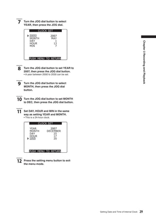 7    Turn the JOG dial button to select
     YEAR, then press the JOG dial.

                   CLOCK SET
          YEAR                    2007
          MONTH                   MAY
          DAY                        1




                                                                                                Chapter 3 Recording and Playback
          HOUR                      13
          MIN                        7



          PUSH MENU TO RETURN



8    Turn the JOG dial button to set YEAR to
     2007, then press the JOG dial button.
     • A year between 2000 to 2030 can be set.



9    Turn the JOG dial button to select
     MONTH, then press the JOG dial
     button.


10   Turn the JOG dial button to set MONTH
     to DEC, then press the JOG dial button.


11   Set DAY, HOUR and MIN in the same
     way as setting YEAR and MONTH.
     • This is a 24-hour clock.

                   CLOCK SET
          YEAR                2007
          MONTH             DECEMBER
          DAY                   25
          HOUR                  17
          MIN                   20



          PUSH MENU TO RETURN



12   Press the setting menu button to exit
     the menu mode.




                                                 Setting Date and Time of Internal Clock   29
 
