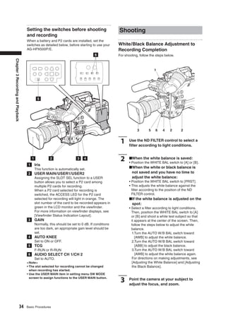 Setting the switches before shooting                           Shooting
                                   and recording
                                   When a battery and P2 cards are installed, set the
                                   switches as detailed below, before starting to use your        White/Black Balance Adjustment to
                                   AG-HPX500P/E.                                                  Recording Completion
                                                                                     6            For shooting, follow the steps below.
Chapter 3 Recording and Playback




                                                                                                                          1




                                              5




                                                                                                              3       5   6    4    2      2


                                                                                                   1     Use the ND FILTER control to select a
                                                                                                         ﬁlter according to light conditions.


                                        1             2                  3    4                    2     ■When the white balance is saved:
                                                                                                         • Position the WHITE BAL switch to [A] or [B].
                                    1       Iris
                                            This function is automatically set.                          ■When the white or black balance is
                                    2       USER MAIN/USER1/USER2                                         not saved and you have no time to
                                            Assigning the SLOT SEL function to a USER                     adjust the white balance:
                                            button allows you to select a P2 card among                  • Position the WHITE BAL switch to [PRST].
                                            multiple P2 cards for recording.                             • This adjusts the white balance against the
                                            When a P2 card selected for recording is                       ﬁlter according to the position of the ND
                                            switched, the ACCESS LED for the P2 card                       FILTER control.
                                            selected for recording will light in orange. The             ■ If the white balance is adjusted on the
                                            slot number of the card to be recorded appears in             spot:
                                            green in the LCD monitor and the viewﬁnder.                  • Select a ﬁlter according to light conditions.
                                            For more information on viewﬁnder displays, see                Then, position the WHITE BAL switch to [A]
                                            [Viewﬁnder Status Indication Layout].                          or [B] and shoot a white test subject so that
                                    3       GAIN                                                           it appears at the center of the screen. Then,
                                            Normally, this should be set to 0 dB. If conditions            follow the steps below to adjust the white
                                            are too dark, an appropriate gain level should be              balance.
                                            set.                                                            1.Turn the AUTO W/B BAL switch toward
                                    4       AUTO KNEE                                                         [AWB] to adjust the white balance.
                                            Set to ON or OFF.                                               2.Turn the AUTO W/B BAL switch toward
                                    5       TCG                                                               [ABB] to adjust the black balance.
                                            F-RUN or R-RUN                                                  3.Turn the AUTO W/B BAL switch toward
                                    6       AUDIO SELECT CH 1/CH 2                                            [AWB] to adjust the white balance again.
                                            Set to AUTO.                                                    For directions on making adjustments, see
                                   <Note>                                                                   [Adjusting the White Balance] and [Adjusting
                                   • The slot selected for recording cannot be changed                      the Black Balance].
                                     when recording has started.
                                   • Use the USER MAIN item in setting menu SW MODE
                                     screen to assign functions to the USER MAIN button.
                                                                                                   3     Point the camera at your subject to
                                                                                                         adjust the focus, and zoom.




                           34      Basic Procedures
 