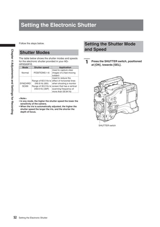 Setting the Electronic Shutter


                                                   Follow the steps below.
                                                                                                               Setting the Shutter Mode
                                                                                                               and Speed
Chapter 4 Adjustments and Settings for Recording




                                                    Shutter Modes
                                                   The table below shows the shutter modes and speeds
                                                   for the electronic shutter provided in your AG-
                                                   HPX500P/E.
                                                                                                               1   Press the SHUTTER switch, positioned
                                                                                                                   at [ON], towards [SEL].
                                                      Mode         Shutter speed       Application
                                                                               Used to capture clear
                                                    Normal  POSITIONS 1-6 images of a fast-moving
                                                                               subject
                                                                               Used to reduce the
                                                           Range of 60.0 Hz to effect of horizontal lines
                                                   SYNCHRO   249.8 Hz (60i)    when shooting a monitor
                                                     SCAN  Range of 30.0 Hz to screen that has a vertical
                                                             248.8 Hz (30P)    scanning frequency of
                                                                               more than 59.94 Hz


                                                   <Note>
                                                   • In any mode, the higher the shutter speed the lower the
                                                     sensitivity of the camera.
                                                   • When the iris is automatically adjusted, the higher the
                                                     shutter speed the larger the iris, and the shorter the
                                                     depth of focus.




                                                                                                                        SHUTTER switch




                                         52        Setting the Electronic Shutter
 