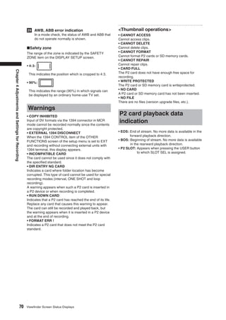 29 AWB, ABB error indication                                <Thumbnail operations>
                                                      In a mode check, the status of AWB and ABB that          • CANNOT ACCESS
                                                      do not operate normally is shown.                        Cannot access clips.
                                                                                                               • CANNOT DELETE
                                                   ■Safety zone                                                Cannot delete clips.
                                                   The range of the zone is indicated by the SAFETY            • CANNOT FORMAT
                                                   ZONE item on the DISPLAY SETUP screen.                      Cannot format P2 cards or SD memory cards.
                                                                                                               • CANNOT REPAIR
                                                   • 4:3:                                                      Cannot repair clips.
                                                                                                               • CARD FULL
Chapter 4 Adjustments and Settings for Recording




                                                    This indicates the position which is cropped to 4:3.       The P2 card does not have enough free space for
                                                                                                               recording.
                                                   • 90%:                                                      • WRITE PROTECTED
                                                                                                               The P2 card or SD memory card is writeprotected.
                                                    This indicates the range (90%) in which signals can        • NO CARD
                                                    be displayed by an ordinary home-use TV set.               A P2 card or SD memory card has not been inserted.
                                                                                                               • NO FILE
                                                                                                               There are no ﬁles (version upgrade ﬁles, etc.).

                                                   Warnings
                                                   • COPY INHIBITED
                                                                                                               P2 card playback data
                                                   Input of DV formats via the 1394 connector in MCR
                                                   mode cannot be recorded normally since the contents
                                                                                                               indication
                                                   are copyright protected.
                                                   • EXTERNAL 1394 DISCONNECT                                  • EOS: End of stream. No more data is available in the
                                                   When the 1394 CONTROL item of the OTHER                            forward playback direction.
                                                   FUNCTIONS screen of the setup menu is set to EXT            • BOS: Beginning of stream. No more data is available
                                                   and recording without connecting external units with               in the rearward playback direction.
                                                   1394 terminal, this display appears.                        • P2 SLOT: Appears when pressing the USER button
                                                   • INCOMPATIBLE CARD                                                     to which SLOT SEL is assigned.
                                                   The card cannot be used since it does not comply with
                                                   the speciﬁed standard.
                                                   • DIR ENTRY NG CARD
                                                   Indicates a card where folder location has become
                                                   corrupted. This type of card cannot be used for special
                                                   recording modes (interval, ONE SHOT and loop
                                                   recording).
                                                   A warning appears when such a P2 card is inserted in
                                                   a P2 device or when recording is completed.
                                                   • RUN DOWN CARD
                                                   Indicates that a P2 card has reached the end of its life.
                                                   Replace any card that causes this warning to appear.
                                                   The card can still be recorded and played back, but
                                                   the warning appears when it is inserted in a P2 device
                                                   and at the end of recording.
                                                   • FORMAT ERR !
                                                   Indicates a P2 card that does not meet the P2 card
                                                   standard.




                                         70        Viewﬁnder Screen Status Displays
 