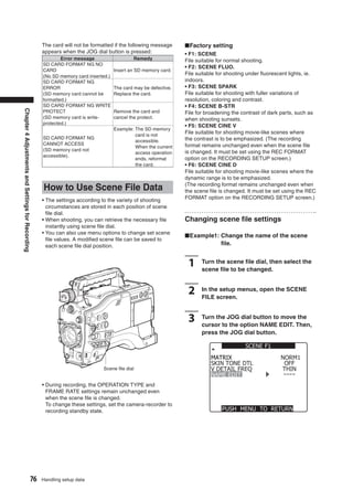 The card will not be formatted if the following message      ■Factory setting
                                                   appears when the JOG dial button is pressed:                 • F1: SCENE
                                                           Error message                   Remedy               File suitable for normal shooting.
                                                   SD CARD FORMAT NG NO
                                                                                                                • F2: SCENE FLUO.
                                                   CARD                            Insert an SD memory card.
                                                   (No SD memory card inserted.)
                                                                                                                File suitable for shooting under ﬂuorescent lights, ie.
                                                   SD CARD FORMAT NG                                            indoors.
                                                   ERROR                           The card may be defective.   • F3: SCENE SPARK
                                                   (SD memory card cannot be       Replace the card.            File suitable for shooting with fuller variations of
                                                   formatted.)                                                  resolution, coloring and contrast.
                                                   SD CARD FORMAT NG WRITE                                      • F4: SCENE B-STR
Chapter 4 Adjustments and Settings for Recording




                                                   PROTECT                         Remove the card and          File for broadening the contrast of dark parts, such as
                                                   (SD memory card is write-       cancel the protect.          when shooting sunsets.
                                                   protected.)
                                                                                                                • F5: SCENE CINE V
                                                                                   Example: The SD memory
                                                                                            card is not
                                                                                                                File suitable for shooting movie-like scenes where
                                                   SD CARD FORMAT NG                                            the contrast is to be emphasized. (The recording
                                                                                            accessible.
                                                   CANNOT ACCESS                                                format remains unchanged even when the scene ﬁle
                                                                                            When the current
                                                   (SD memory card not                                          is changed. It must be set using the REC FORMAT
                                                                                            access operation
                                                   accessible).
                                                                                            ends, reformat      option on the RECORDING SETUP screen.)
                                                                                            the card.           • F6: SCENE CINE D
                                                                                                                File suitable for shooting movie-like scenes where the
                                                                                                                dynamic range is to be emphasized.
                                                   How to Use Scene File Data                                   (The recording format remains unchanged even when
                                                                                                                the scene ﬁle is changed. It must be set using the REC
                                                   • The settings according to the variety of shooting          FORMAT option on the RECORDING SETUP screen.)
                                                     circumstances are stored in each position of scene
                                                     ﬁle dial.
                                                   • When shooting, you can retrieve the necessary ﬁle          Changing scene ﬁle settings
                                                     instantly using scene ﬁle dial.
                                                   • You can also use menu options to change set scene
                                                                                                                ■Example1: Change the name of the scene
                                                     ﬁle values. A modiﬁed scene ﬁle can be saved to
                                                     each scene ﬁle dial position.                                         ﬁle.


                                                                                                                 1     Turn the scene ﬁle dial, then select the
                                                                                                                       scene ﬁle to be changed.


                                                                                                                 2     In the setup menus, open the SCENE
                                                                                                                       FILE screen.


                                                                                                                 3     Turn the JOG dial button to move the
                                                                                                                       cursor to the option NAME EDIT. Then,
                                                                                                                       press the JOG dial button.

                                                                                                                                         SCENE F1
                                                                                                                          MATRIX                        NORM1
                                                                                                                          SKIN TONE DTL                  OFF
                                                                             Scene ﬁle dial                               V DETAIL FREQ                 THIN
                                                                                                                          NAME EDIT
                                                   • During recording, the OPERATION TYPE and
                                                     FRAME RATE settings remain unchanged even
                                                     when the scene ﬁle is changed.
                                                     To change these settings, set the camera-recorder to
                                                     recording standby state.                                                  PUSH MENU TO RETURN




                                          76       Handling setup data
 