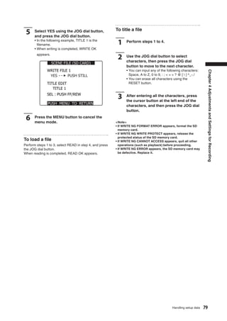 To title a ﬁle
 5    Select YES using the JOG dial button,
      and press the JOG dial button.
      • In the following example, TITLE 1 is the
        ﬁlename.                                          1    Perform steps 1 to 4.
      • When writing is completed, WRITE OK
        appears.
                                                          2    Use the JOG dial button to select
                                                               characters, then press the JOG dial
                   SCENE FILE (SD CARD)
                                                               button to move to the next character.
               WRITE FILE 1                                    • You can input any of the following characters:




                                                                                                                         Chapter 4 Adjustments and Settings for Recording
                YES      PUSH STILL                              Space, A to Z, 0 to 9, : ; < = > ? @ [  ] ^_-./
                                                               • You can erase all characters using the
               TITLE EDIT                                        RESET button.
                  TITLE 1
               SEL : PUSH FF/REW
                                                          3    After entering all the characters, press
                                                               the cursor button at the left end of the
               PUSH MENU TO RETURN
                                                               characters, and then press the JOG dial
                                                               button.

 6    Press the MENU button to cancel the
      menu mode.                                         <Note>
                                                         • If WRITE NG FORMAT ERROR appears, format the SD
                                                           memory card.
                                                         • If WRITE NG WRITE PROTECT appears, release the
                                                           protected status of the SD memory card.
To load a ﬁle                                            • If WRITE NG CANNOT ACCESS appears, quit all other
Perform steps 1 to 3, select READ in step 4, and press     operations (such as playback) before proceeding.
the JOG dial button.                                     • If WRITE NG ERROR appears, the SD memory card may
When reading is completed, READ OK appears.                be defective. Replace it.




                                                                                              Handling setup data   79
 