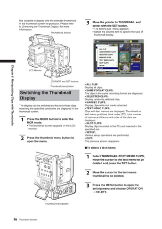 It is possible to display only the selected thumbnails
                                               in the thumbnail screen for playback. Please refer        3     Move the pointer to THUMBNAIL and
                                                                                                               select with the SET button.
                                               to [Switching the Thumbnail Display] for more
                                               information.                                                    • The setting sub -menu appears.
                                                                            THUMBNAIL Button                   • Select the desired item to specify the type of
                                                                                                                 thumbnail display.
Chapter 6 Manipulating Clips with Thumbnails




                                                        LCD Monitor




                                                                             CURSOR and SET buttons
                                                                                                        • ALL CLIP:
                                                                            Thumbnail menu button
                                                                                                        Display all clips.
                                                                                                        • SAME FORMAT CLIPS:
                                               Switching the Thumbnail                                  The clips in the same recording format are displayed.
                                                                                                        • SELECTED CLIPS:
                                               Display                                                  Display randomly selected clips.
                                                                                                        • MARKED CLIPS:
                                               The display can be switched so that only those clips     Display clips with shot marks attached.
                                               matching the speciﬁed conditions are displayed in the    • TEXT MEMO CLIPS:
                                               thumbnail screen.                                        Clips with text memos are displayed. Thumbnails at
                                                                                                        text memo positions, time codes (TC), total number
                                                                                                        of memos and the current order of the clips are
                                                1     Press the MODE button to enter the
                                                      MCR mode.
                                                                                                        displayed.
                                                                                                        • SLOT CLIPS:
                                                      • The thumbnail screen appears on the LCD         Display clips recorded in the P2 card inserted in the
                                                        monitor.                                        speciﬁed slot.
                                                                                                        • SETUP:
                                                                                                        Various setup operations are performed.
                                                2     Press the thumbnail menu button to
                                                      open the menu.
                                                                                                        • EXIT:
                                                                                                        The previous screen reappears.

                                                                                                        ■To delete a text memo


                                                                                                         1     Select THUMBNAIL-TEXT MEMO CLIPS,
                                                                                                               move the cursor to the text memo to be
                                                                                                               deleted and press the SET button.


                                                                                                         2     Move the cursor to the text memo
                                                                                                               thumbnail to be deleted.


                                                                                                         3     Press the MENU button to open the
                                                                                                               setting menu and choose OPERATION
                                                                                                               → DELETE.



                                                                       Thumbnail menu button




                                    96         Thumbnail Screen
 
